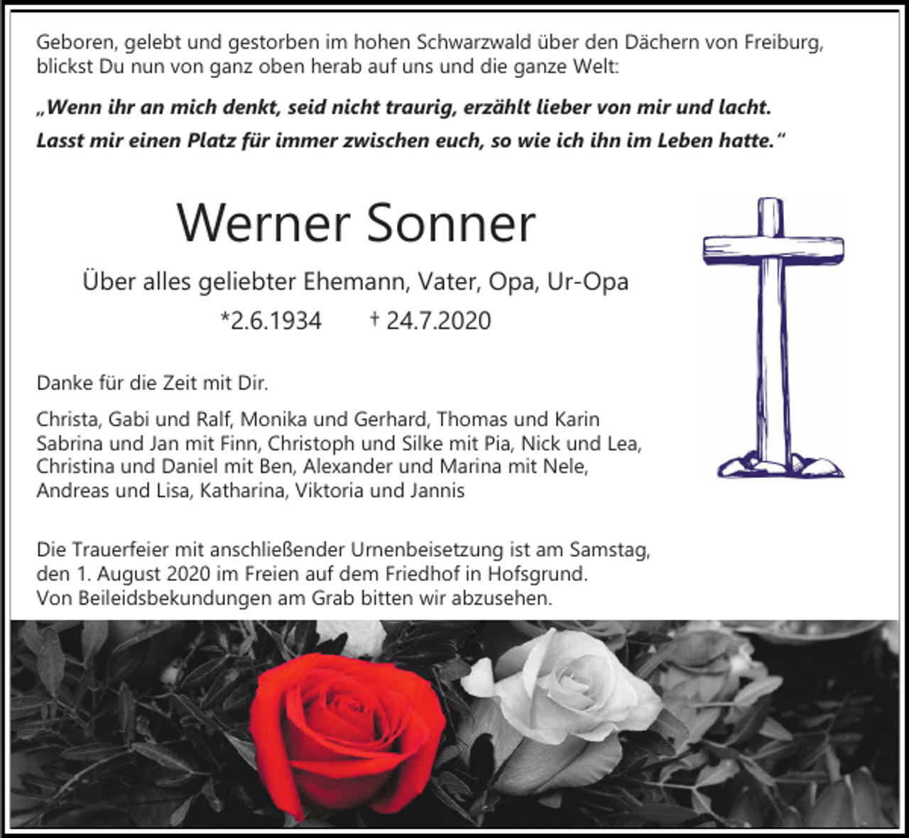 <p>Geboren, gelebt und gestorben im hohen Schwarzwald über den Dächern von Freiburg,<br />blickst Du nun von ganz oben herab auf uns und die ganze Welt:<br />„Wenn ihr an mich denkt, seid nicht traurig, erzählt lieber von mir und lacht.<br />Lasst mir einen Platz für immer zwischen euch, so wie ich ihn im Leben hatte.“</p><p>Werner Sonner<br />Über alles geliebter Ehemann, Vater, Opa, Ur-Opa<br />*2.6.1934</p><p>† 24.7.2020</p><p>Danke für die Zeit mit Dir.<br />Christa, Gabi und Ralf, Monika und Gerhard, Thomas und Karin<br />Sabrina und Jan mit Finn, Christoph und Silke mit Pia, Nick und Lea,<br />Christina und Daniel mit Ben, Alexander und Marina mit Nele,<br />Andreas und Lisa, Katharina, Viktoria und Jannis<br />Die Trauerfeier mit anschließender Urnenbeisetzung ist am Samstag,<br />den 1. August 2020 im Freien auf dem Friedhof in Hofsgrund.<br />Von Beileidsbekundungen am Grab bitten wir abzusehen.</p>
