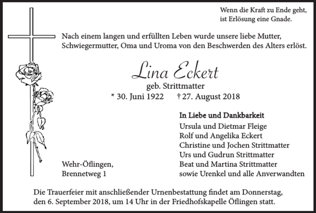 <p>Wenn die Kraft zu Ende geht,<br />ist Erlösung eine Gnade.</p><p>Nach einem langen und erfüllten Leben wurde unsere liebe Mutter,<br />Schwiegermutter, Oma und Uroma von den Beschwerden des Alters erlöst.</p><p>Lina Eckert<br />geb. Strittmatter<br />* 30. Juni 1927. August 2018</p><p>Wehr-Öflingen,<br />Brennetweg 1</p><p>In Liebe und Dankbarkeit<br />Ursula und Dietmar Fleige<br />Rolf und Angelika Eckert<br />Christine und Jochen Strittmatter<br />Urs und Gudrun Strittmatter<br />Beat und Martina Strittmatter<br />sowie Urenkel und alle Anverwandten</p><p>Die Trauerfeier mit anschließender Urnenbestattung findet am Donnerstag,<br />den 6. September 2018, um 14 Uhr in der Friedhofskapelle Öflingen statt.</p>
