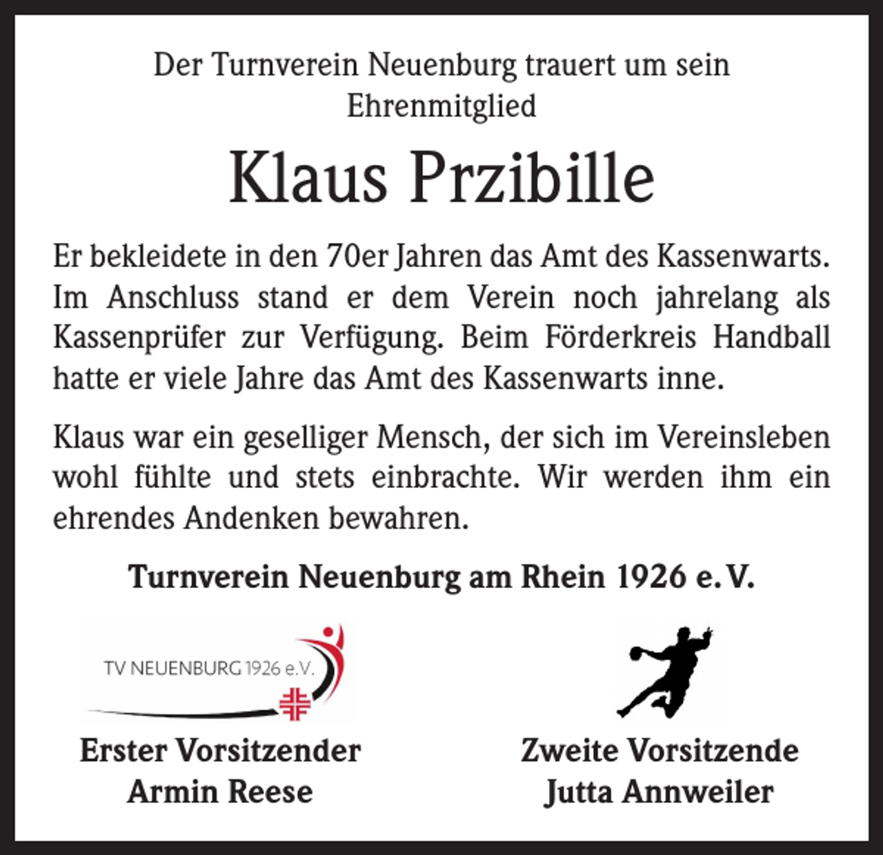 <p>Der Turnverein Neuenburg trauert um sein<br />Ehrenmitglied</p><p>Klaus Przibille<br />Er bekleidete in den 70er Jahren das Amt des Kassenwarts.<br />Im Anschluss stand er dem Verein noch jahrelang als<br />­Kassenprüfer zur Verfügung. Beim Förderkreis Handball<br />hatte er viele Jahre das Amt des Kassenwarts inne.<br />Klaus war ein geselliger Mensch, der sich im Vereinsleben<br />wohl fühlte und stets einbrachte. Wir werden ihm ein<br />­ehrendes Andenken bewahren.<br />Turnverein Neuenburg am Rhein 1926 e. V.</p><p>Erster Vorsitzender</p><p>Armin Reese</p><p>Zweite Vorsitzende<br />Jutta Annweiler</p>