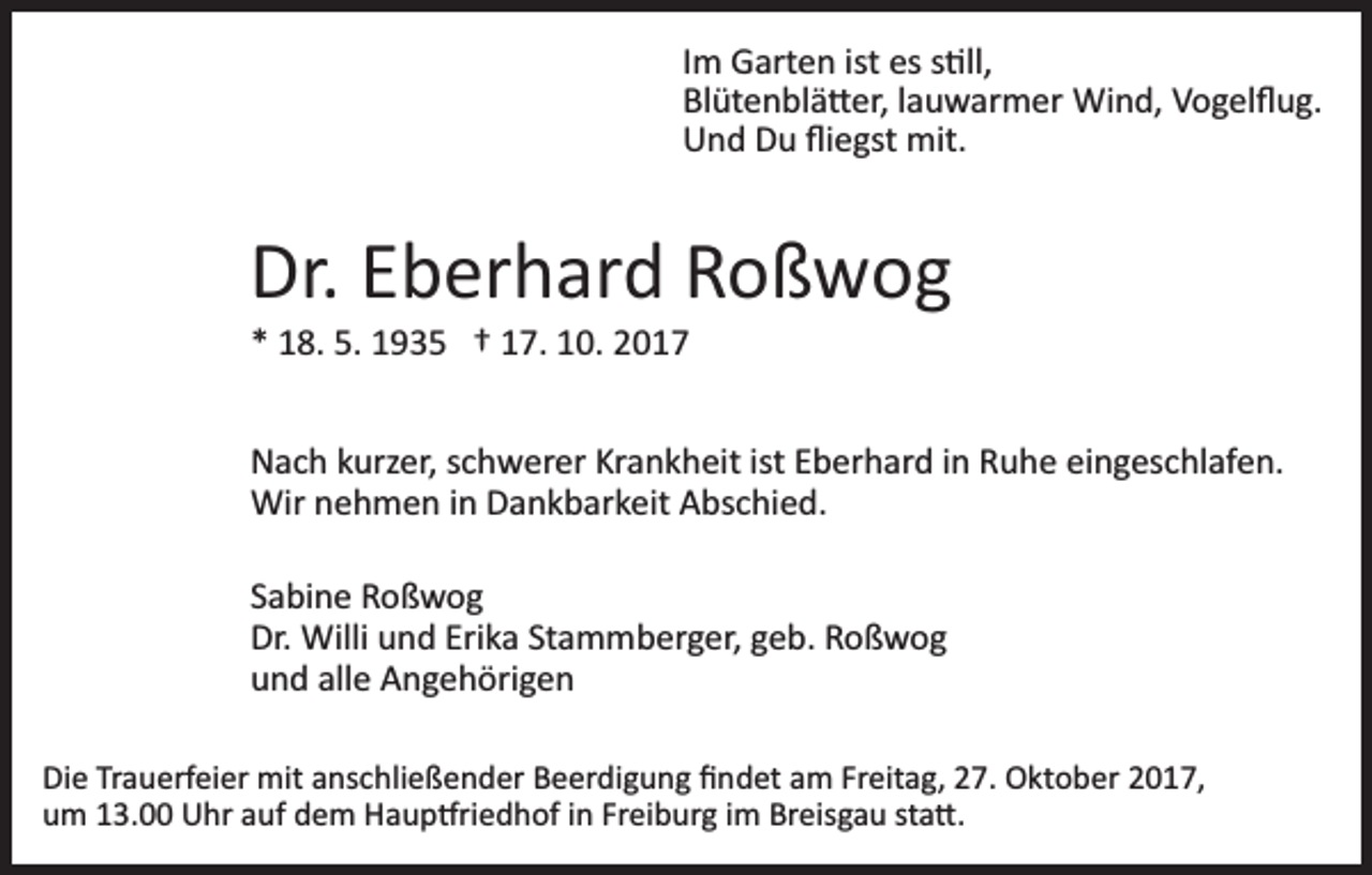 <p>Im<br />I m Garten<br />G art e n ist<br />ist es<br />es s�ll,<br />s �ll,<br />Bl üt e n bl ä � er, llauwarmer<br />a u w ar m er Wind,<br />Wi n d, Vogelﬂug.<br />V o g el ﬂ u g.<br />Blütenblä�er,<br />Und<br />U n d DDu<br />u ﬂiﬂiegst<br />e gst mit.<br />mit.</p><p>Dr.<br />b er h ar d RRoßwog<br />o ß w og<br />Dr. EEberhard<br />** 18.<br />1 8. 5.<br />5. 1935<br />1 9 3 5 †† 117.<br />7. 110.<br />0. 22</p><p>N a c h kkurzer,<br />Nach<br />urz er, sschwerer<br />c h w er er KrKrankheit<br />a n k h eit ist<br />ist EEberhard<br />b er h ar d iin<br />n Ruhe<br />R u h e ei<br />eingeschlafen.<br />n g es c hl af e n.<br />Wirn nehmen<br />Wir<br />e h m e n i ninDDankbarkeit<br />a n k b ar k eit Abschied.<br />A bs c hi e d.<br />S a bi n e Roßwog<br />Sabine<br />Ro ß wog<br />Dr. Willi<br />Erika<br />Dr.<br />Willi uund<br />n d Eri<br />k a StStammberger,<br />a m m b er g er, ggeb.<br />e b. Roßwog<br />Ro ß wog<br />alle<br />uund<br />n d all<br />e Angehörigen<br />A n g e h öri g e n<br />Die<br />Di<br />e TrTrauerfeier<br />a u erf ei er mit<br />mit aanschließender<br />ns c h li e ß e n d er Beerdigung<br />B e er di g u n g ﬁndet<br />ﬁ nd et aam<br />m Fr<br />Freitag,<br />eit a g, 227.<br />7. Oktober<br />O kt o b er 2017,<br />2 0 1 7,<br />um<br />u m 113.00<br />3. Uhr<br />U hr aauf<br />uf ddem<br />e m Haup�riedhof<br />H a u p �ri e d h of iinn Fr<br />Freiburg<br />ei b ur g iim<br />m BrBreisgau<br />eis g a u ststa�.<br />a �.</p>