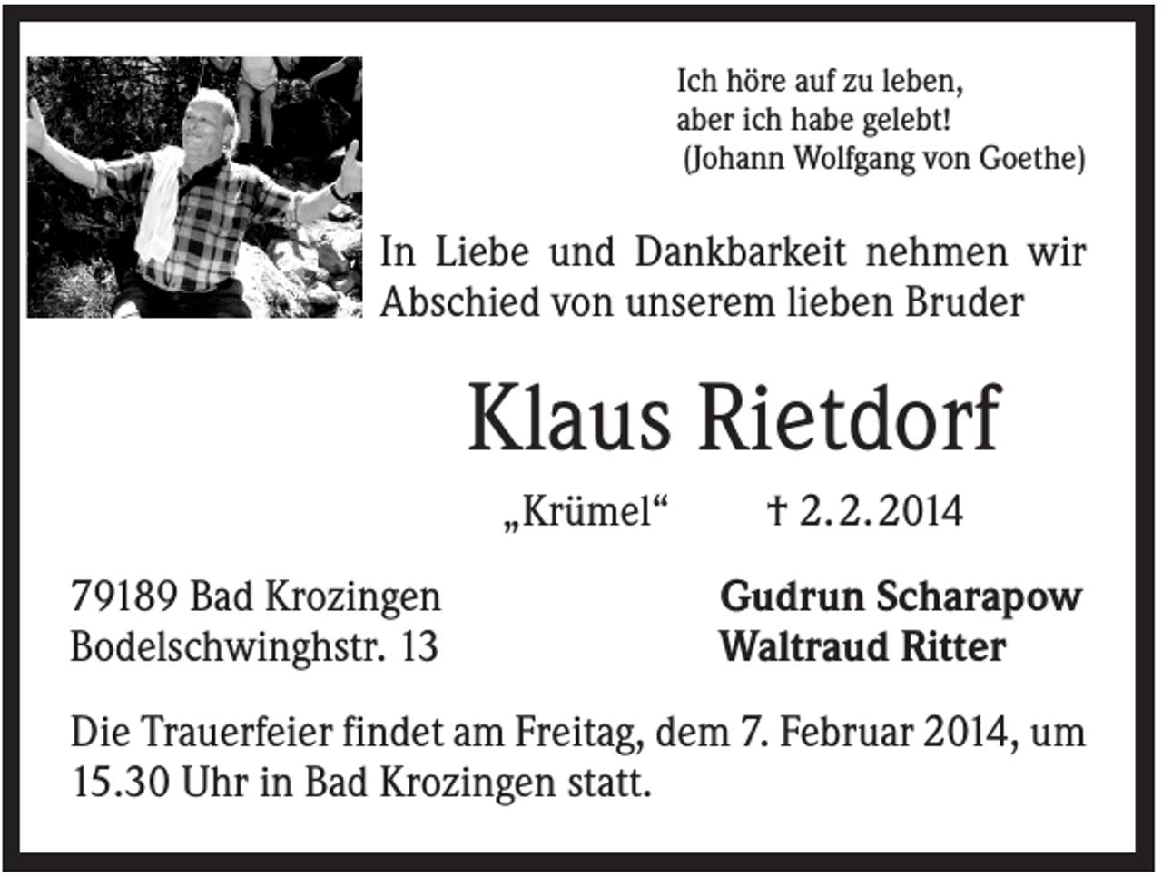 <p>Ich höre auf zu leben,<br />aber ich habe gelebt!<br />(Johann Wolfgang von Goethe)</p><p>In Liebe und Dankbarkeit nehmen wir<br />Abschied von unserem lieben Bruder</p><p>Klaus Rietdorf<br />„Krümel“<br />79189 Bad Krozingen<br />Bodelschwinghstr. 13</p><p>† 2. 2. 2014<br />Gudrun Scharapow<br />Waltraud Ritter</p><p>Die Trauerfeier findet am Freitag, dem 7. Februar 2014, um<br />15.30 Uhr in Bad Krozingen statt.</p>