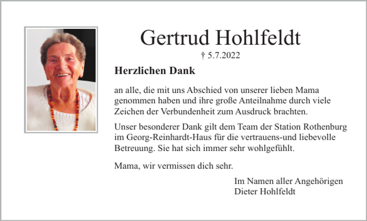 <p>Gertrud Hohlfeldt<br />† 5.7.2022</p><p>Herzlichen Dank<br />an alle, die mit uns Abschied von unserer lieben Mama<br />genommen haben und ihre große Anteilnahme durch viele<br />Zeichen der Verbundenheit zum Ausdruck brachten.<br />Unser besonderer Dank gilt dem Team der Station Rothenburg<br />im Georg-Reinhardt-Haus für die vertrauens-und liebevolle<br />Betreuung. Sie hat sich immer sehr wohlgefühlt.<br />Mama, wir vermissen dich sehr.<br />Im Namen aller Angehörigen<br />Dieter Hohlfeldt</p>