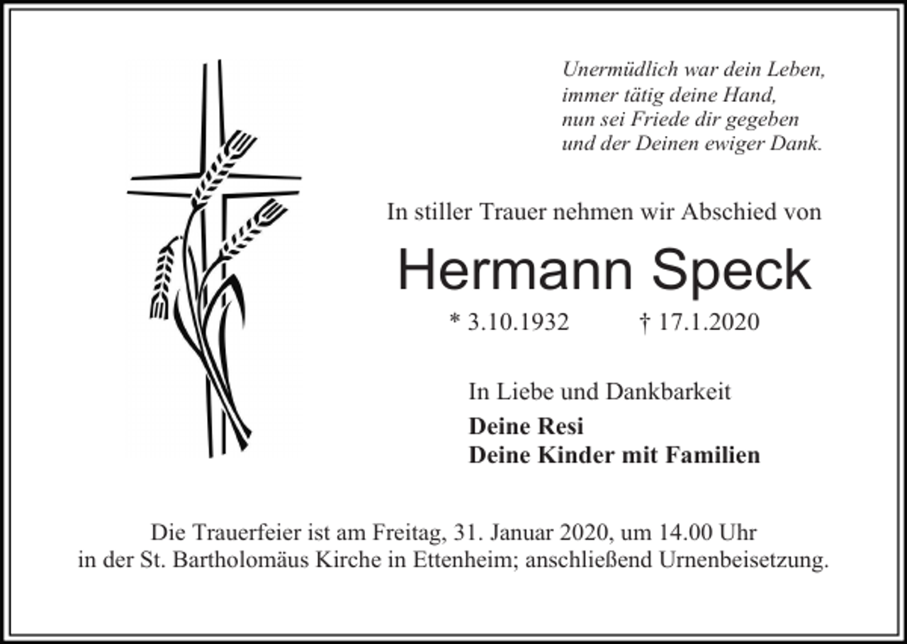<p>Unermüdlich war dein Leben,<br />immer tätig deine Hand,<br />nun sei Friede dir gegeben<br />und der Deinen ewiger Dank.</p><p>In stiller Trauer nehmen wir Abschied von</p><p>Hermann Speck<br />* 3.10.1932</p><p>† 17.1.2020</p><p>In Liebe und Dankbarkeit<br />Deine Resi<br />Deine Kinder mit Familien<br />Die Trauerfeier ist am Freitag, 31. Januar 2020, um 14.00 Uhr<br />in der St. Bartholomäus Kirche in Ettenheim; anschließend Urnenbeisetzung.</p>