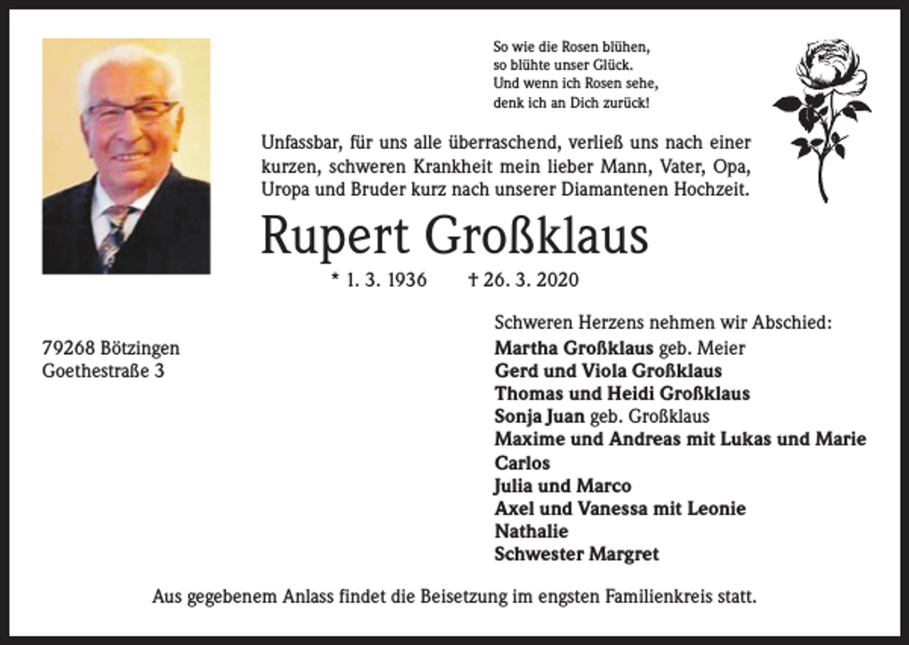 <p>So wie die Rosen blühen,<br />so blühte unser Glück.<br />Und wenn ich Rosen sehe,<br />denk ich an Dich zurück!</p><p>Unfassbar, für uns alle überraschend, verließ uns nach einer<br />kurzen, schweren Krankheit mein lieber Mann, Vater, Opa,<br />Uropa und Bruder kurz nach unserer Diamantenen Hochzeit.</p><p>Rupert Großklaus<br />* 1. 3. 1936 † 26. 3. 2020</p><p>79268 Bötzingen<br />Goethestraße 3</p><p>Schweren Herzens nehmen wir Abschied:<br />Martha Großklaus geb. Meier<br />Gerd und Viola Großklaus<br />Thomas und Heidi Großklaus<br />Sonja Juan geb. Großklaus<br />Maxime und Andreas mit Lukas und Marie<br />Carlos<br />Julia und Marco<br />Axel und Vanessa mit Leonie<br />Nathalie<br />Schwester Margret</p><p>Aus gegebenem Anlass findet die Beisetzung im engsten Familienkreis statt.</p>