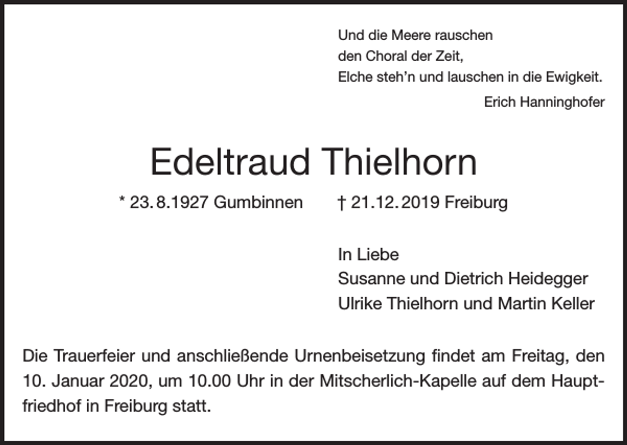 <p>Und die Meere rauschen<br />den Choral der Zeit,<br />Elche steh’n und lauschen in die Ewigkeit.</p><p>Erich Hanninghofer</p><p>Edeltraud Thielhorn<br />* 23. 8.1927 Gumbinnen</p><p>† 21.12. 2019 Freiburg<br />In Liebe<br />Susanne und Dietrich Heidegger<br />Ulrike Thielhorn und Martin Keller</p><p>Die Trauerfeier und anschließende Urnenbeisetzung findet am Freitag, den<br />10. Januar 2020, um 10.00 Uhr in der Mitscherlich-Kapelle auf dem Hauptfriedhof in Freiburg statt.</p>