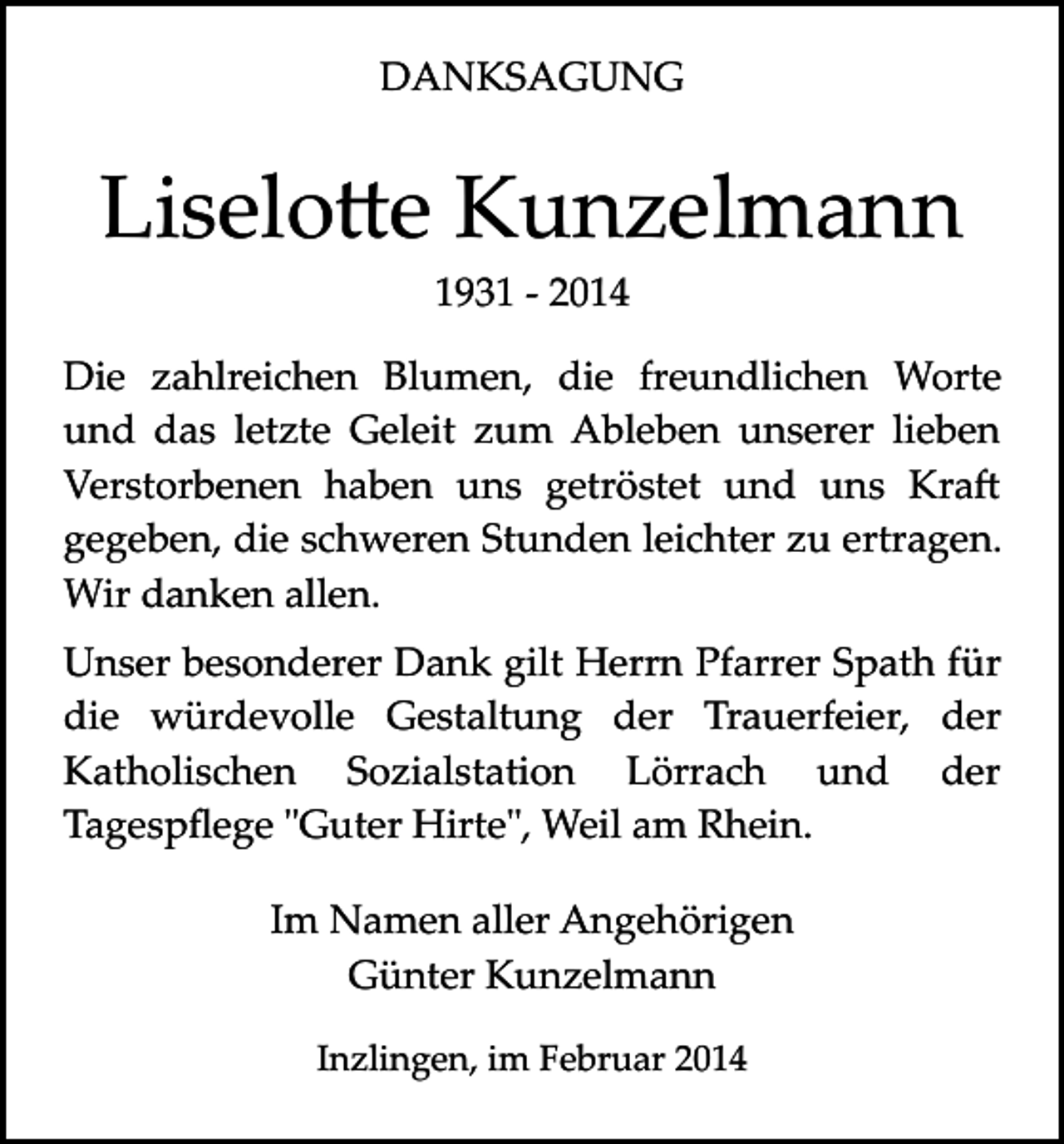 <p>DANKSAGUNG</p><p>Liselo�e Kunzelmann<br />1931 ­ 2014</p><p>Die zahlreichen Blumen, die freundlichen Worte<br />und das letzte Geleit zum Ableben unserer lieben<br />Verstorbenen haben uns getröstet und uns Kra�<br />gegeben, die schweren Stunden leichter zu ertragen.<br />Wir danken allen.<br />Unser besonderer Dank gilt Herrn Pfarrer Spath für<br />die würdevolle Gestaltung der Trauerfeier, der<br />Katholischen Sozialstation Lörrach und der<br />Tagespﬂege "Guter Hirte", Weil am Rhein.<br />Im Namen aller Angehörigen<br />Günter Kunzelmann<br />Inzlingen, im Februar 2014</p>