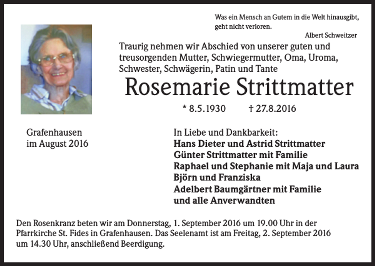 <p>Was ein Mensch an Gutem in die Welt hinausgibt,<br />geht nicht verloren.<br />Albert Schweitzer</p><p>Traurig nehmen wir Abschied von unserer guten und<br />treusorgenden Mutter, Schwiegermutter, Oma, Uroma,<br />Schwester, Schwägerin, Patin und Tante</p><p>Rosemarie Strittmatter<br />* 8.5.1930<br />Grafenhausen<br />im August 2016</p><p>† 27.8.2016</p><p>In Liebe und Dankbarkeit:<br />Hans Dieter und Astrid Strittmatter<br />Günter Strittmatter mit Familie<br />Raphael und Stephanie mit Maja und Laura<br />Björn und Franziska<br />Adelbert Baumgärtner mit Familie<br />und alle Anverwandten</p><p>Den Rosenkranz beten wir am Donnerstag, 1. September 2016 um 19.00 Uhr in der<br />Pfarrkirche St. Fides in Grafenhausen. Das Seelenamt ist am Freitag, 2. September 2016<br />um 14.30 Uhr, anschließend Beerdigung.</p>