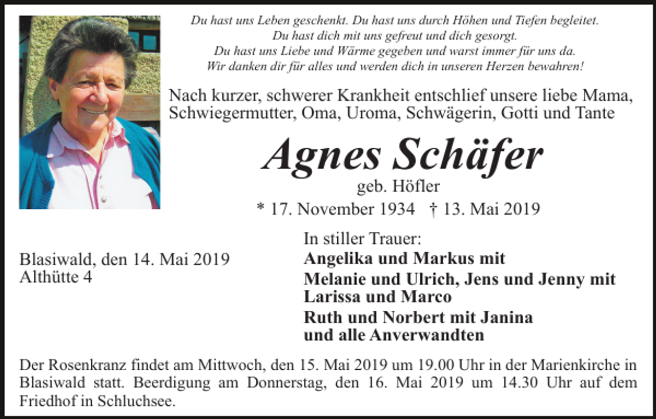 <p>Du hast uns Leben geschenkt. Du hast uns durch Höhen und Tiefen begleitet.<br />Du hast dich mit uns gefreut und dich gesorgt.<br />Du hast uns Liebe und Wärme gegeben und warst immer für uns da.<br />Wir danken dir für alles und werden dich in unseren Herzen bewahren!</p><p>Nach kurzer, schwerer Krankheit entschlief unsere liebe Mama,<br />Schwiegermutter, Oma, Uroma, Schwägerin, Gotti und Tante</p><p>Agnes Schäfer<br />geb. Höfler<br />* 17. November 1934 † 13. Mai 2019<br />Blasiwald, den 14. Mai 2019<br />Althütte 4</p><p>In stiller Trauer:<br />Angelika und Markus mit<br />Melanie und Ulrich, Jens und Jenny mit<br />Larissa und Marco<br />Ruth und Norbert mit Janina<br />und alle Anverwandten</p><p>Der Rosenkranz findet am Mittwoch, den 15. Mai 2019 um 19.00 Uhr in der Marienkirche in<br />Blasiwald statt. Beerdigung am Donnerstag, den 16. Mai 2019 um 14.30 Uhr auf dem<br />Friedhof in Schluchsee.</p>