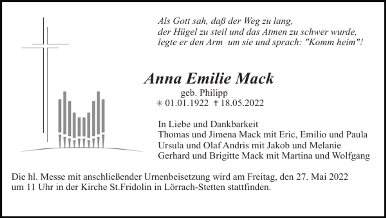 <p>Als Gott sah, daß der Weg zu lang,<br />der Hügel zu steil und das Atmen zu schwer wurde,<br />legte er den Arm um sie und sprach: "Komm heim"!</p><p>Anna Emilie Mack<br />geb. Philipp<br />✳ 01.01.1922 ✝ 18.05.2022</p><p>In Liebe und Dankbarkeit<br />Thomas und Jimena Mack mit Eric, Emilio und Paula<br />Ursula und Olaf Andris mit Jakob und Melanie<br />Gerhard und Brigitte Mack mit Martina und Wolfgang<br />Die hl. Messe mit anschließender Urnenbeisetzung wird am Freitag, den 27. Mai 2022<br />um 11 Uhr in der Kirche St.Fridolin in Lörrach-Stetten stattfinden.</p>