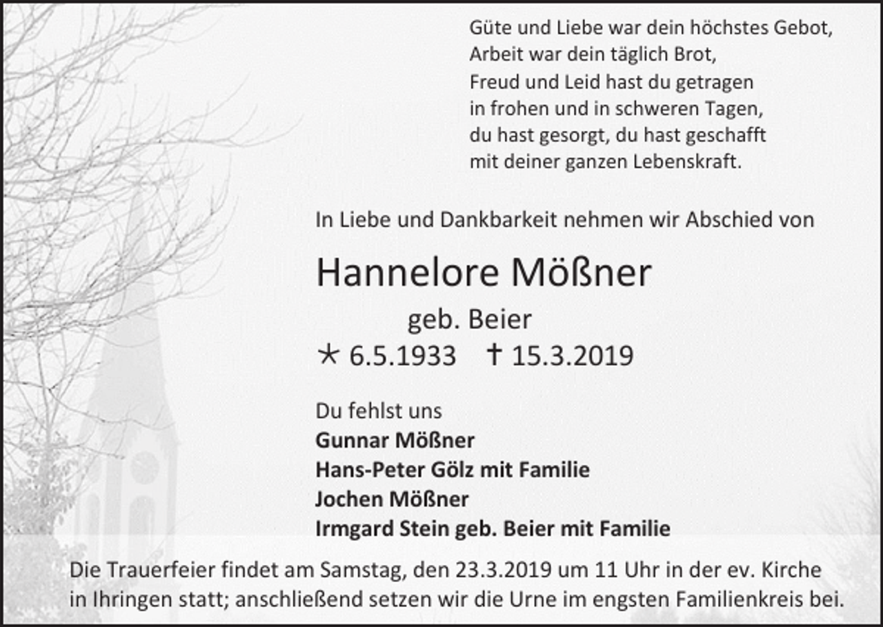 <p>Güte und Liebe war dein höchstes Gebot,<br />Arbeit war dein täglich Brot,<br />Freud und Leid hast du getragen<br />in frohen und in schweren Tagen,<br />du hast gesorgt, du hast geschafft<br />mit deiner ganzen Lebenskraft.</p><p>In Liebe und Dankbarkeit nehmen wir Abschied von</p><p>Hannelore Mößner<br />geb. Beier<br /> 6.5.1933  15.3.2019<br />Du fehlst uns<br />Gunnar Mößner<br />Hans-Peter Gölz mit Familie<br />Jochen Mößner<br />Irmgard Stein geb. Beier mit Familie<br />Die Trauerfeier findet am Samstag, den 23.3.2019 um 11 Uhr in der ev. Kirche<br />in Ihringen statt; anschließend setzen wir die Urne im engsten Familienkreis bei.</p>