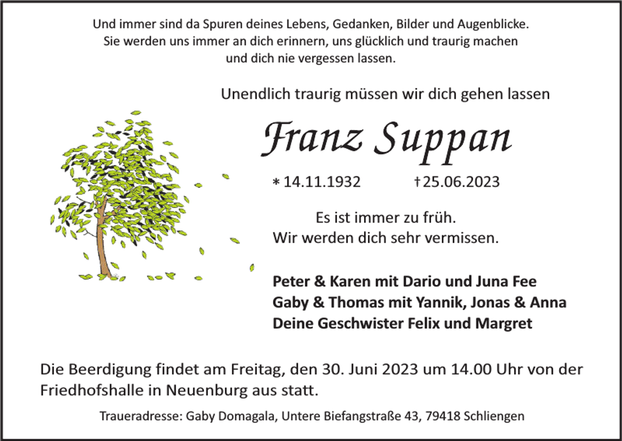 <p>Und immer sind da Spuren deines Lebens, Gedanken, Bilder und Augenblicke.<br />Sie werden uns immer an dich erinnern, uns glücklich und traurig machen<br />und dich nie vergessen lassen.</p><p>Unendlich traurig müssen wir dich gehen lassen</p><p>* 14.11.1932</p><p>† 25.06.2023</p><p>Es ist immer zu früh.<br />Wir werden dich sehr vermissen.</p><p>Peter &amp; Karen mit Dario und Juna Fee<br />Gaby &amp; Thomas mit Yannik, Jonas &amp; Anna<br />Deine Geschwister Felix und Margret<br />Die Beerdigung findet am Freitag, den 30. Juni 2023 um 14.00 Uhr von der<br />Friedhofshalle in Neuenburg aus statt.<br />Traueradresse: Gaby Domagala, Untere Biefangstraße 43, 79418 Schliengen</p>
