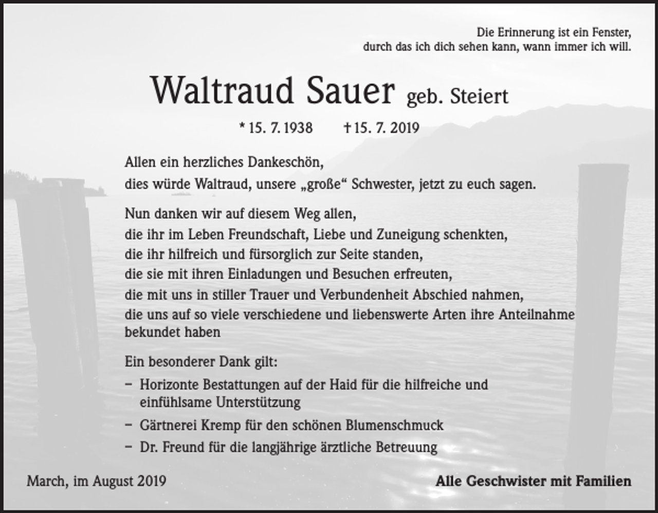 <p>Die Erinnerung ist ein Fenster,<br />durch das ich dich sehen kann, wann immer ich will.</p><p>Waltraud Sauer geb. Steiert<br />* 15. 7. 1938 † 15. 7. 2019<br />Allen ein herzliches Dankeschön,<br />dies würde Waltraud, unsere „große“ Schwester, jetzt zu euch sagen.<br />Nun danken wir auf diesem Weg allen,<br />die ihr im Leben Freundschaft, Liebe und Zuneigung schenkten,<br />die ihr hilfreich und fürsorglich zur Seite standen,<br />die sie mit ihren Einladungen und Besuchen erfreuten,<br />die mit uns in stiller Trauer und Verbundenheit Abschied nahmen,<br />die uns auf so viele verschiedene und liebenswerte Arten ihre Anteilnahme<br />bekundet haben<br />Ein besonderer Dank gilt:<br />– Horizonte Bestattungen auf der Haid für die hilfreiche und<br />einfühlsame ­Unterstützung<br />– Gärtnerei Kremp für den schönen Blumenschmuck<br />– Dr. Freund für die langjährige ärztliche Betreuung<br />March, im August 2019</p><p>Alle Geschwister mit Familien</p>