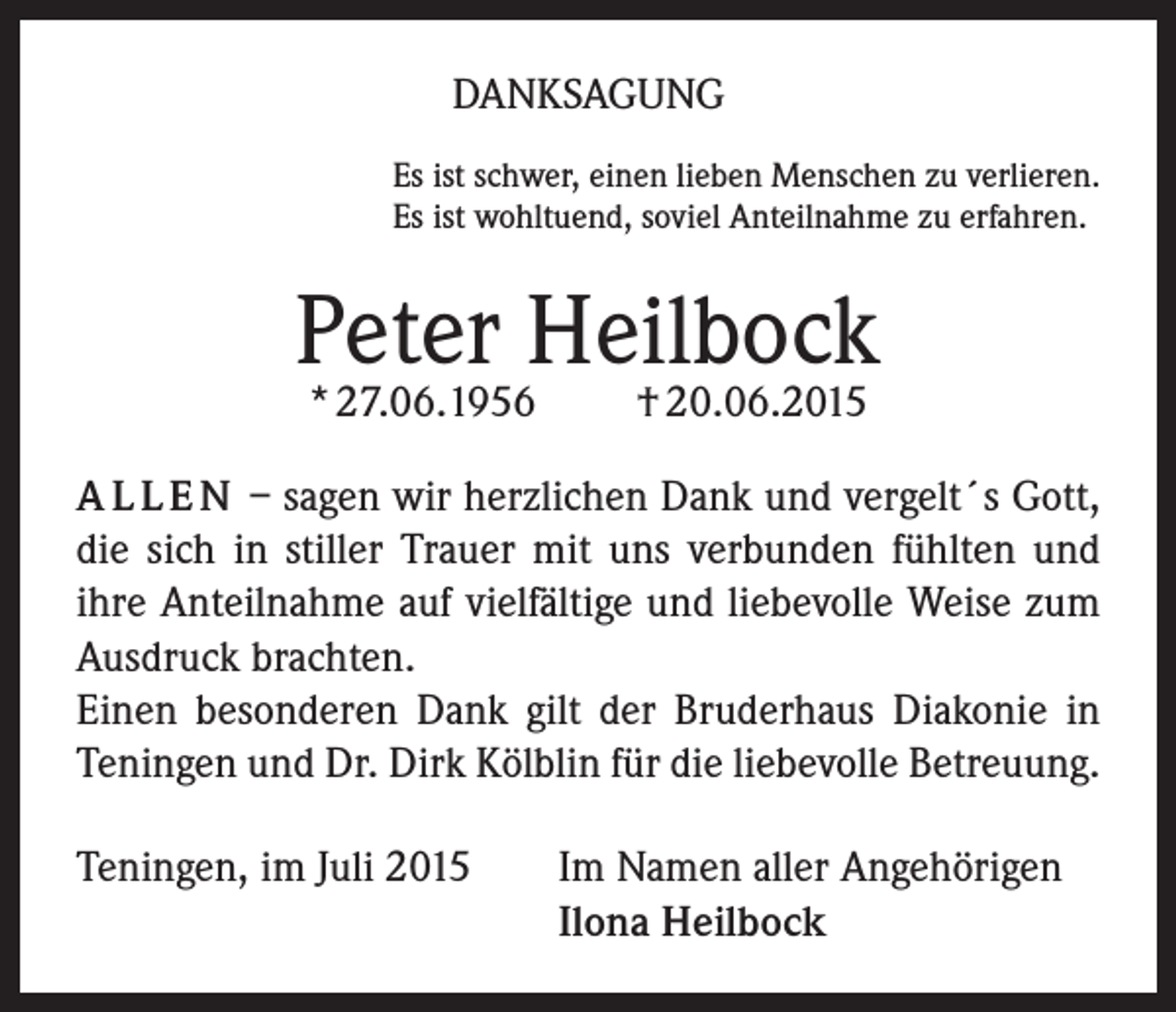 <p>DANKSAGUNG<br />Es ist schwer, einen lieben Menschen zu verlieren.<br />Es ist wohltuend, soviel Anteilnahme zu erfahren.</p><p>Peter Heilbock<br />* 27.06.1956</p><p>† 20.06.2015</p><p>A L L E N – sagen wir herzlichen Dank und vergelt´s Gott,<br />die sich in stiller Trauer mit uns verbunden fühlten und<br />ihre Anteilnahme auf vielfältige und liebevolle Weise zum<br />Ausdruck brachten.<br />Einen besonderen Dank gilt der Bruderhaus Diakonie in<br />Teningen und Dr. Dirk Kölblin für die liebevolle Betreuung.<br />Teningen, im Juli 2015 Im Namen aller Angehörigen<br />Ilona Heilbock</p>