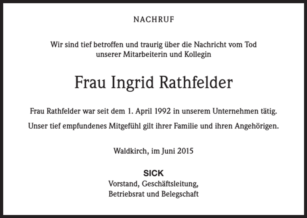 <p>NACH R U F<br />Wir sind tief betroffen und traurig über die Nachricht vom Tod<br />unserer Mitarbeiterin und Kollegin</p><p>Frau Ingrid Rathfelder<br />Frau Rathfelder war seit dem 1. April 1992 in unserem Unternehmen tätig.<br />Unser tief empfundenes Mitgefühl gilt ihrer Familie und ihren Angehörigen.<br />Waldkirch, im Juni 2015<br />SICK<br />Vorstand, Geschäftsleitung,<br />Betriebsrat und Belegschaft</p>