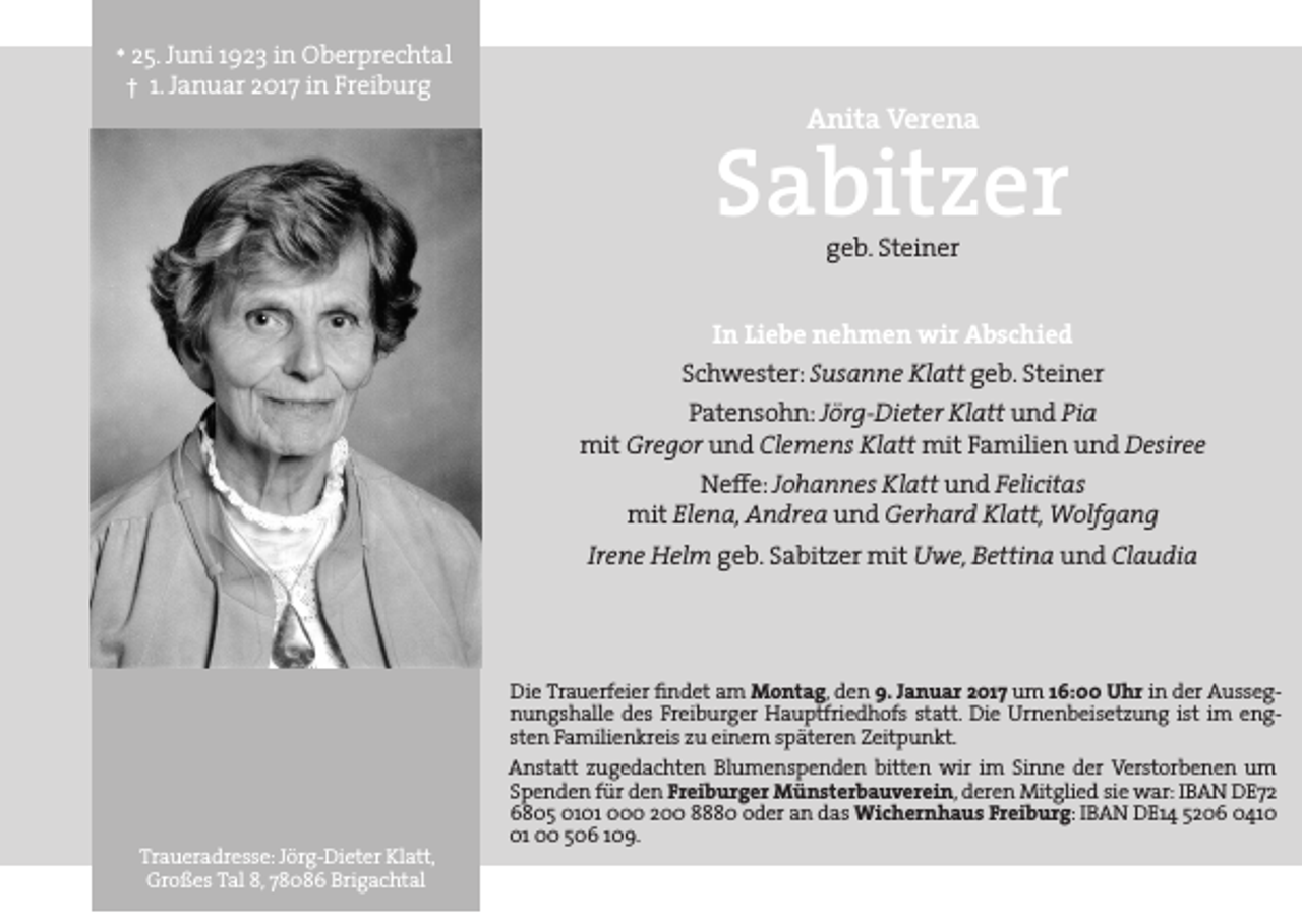 <p>* 25. Juni 1923 in Oberprechtal<br />† 1. Januar 2017 in Freiburg</p><p>Anita Verena</p><p>Sabitzer<br />geb. Steiner</p><p>In Liebe nehmen wir Abschied</p><p>Schwester: Susanne Klatt geb. Steiner</p><p>Patensohn: Jörg-Dieter Klatt und Pia<br />mit Gregor und Clemens Klatt mit Familien und Desiree<br />Ne≠e: Johannes Klatt und Felicitas<br />mit Elena, Andrea und Gerhard Klatt, Wolfgang</p><p>Irene Helm geb. Sabitzer mit Uwe, Bettina und Claudia</p><p>Die Trauerfeier findet am Montag, den 9. Januar 2017 um 16:00 Uhr in der Aussegnungshalle des Freiburger Hauptfriedhofs statt. Die Urnenbeisetzung ist im engsten Familienkreis zu einem späteren Zeitpunkt.</p><p>Traueradresse: Jörg-Dieter Klatt,<br />Großes Tal 8, 78086 Brigachtal</p><p>Anstatt zugedachten Blumenspenden bitten wir im Sinne der Verstorbenen um<br />Spenden für den Freiburger Münsterbauverein, deren Mitglied sie war: IBAN DE72<br />6805 0101 000 200 8880 oder an das Wichernhaus Freiburg: IBAN DE14 5206 0411 00 506 109.</p>