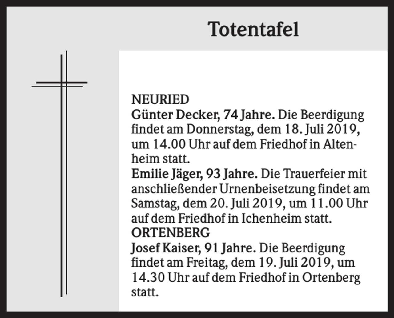 <p>Totentafel</p><p>NEURIED<br />Günter Decker, 74 Jahre. Die Beerdigung<br />findet am Donnerstag, dem 18. Juli 2019,<br />um 14.00 Uhr auf dem Friedhof in Altenheim statt.<br />Emilie Jäger, 93 Jahre. Die Trauerfeier mit<br />anschließender Urnenbeisetzung findet am<br />Samstag, dem 20. Juli 2019, um 11.00 Uhr<br />auf dem Friedhof in Ichenheim statt.<br />ORTENBERG<br />Josef Kaiser, 91 Jahre. Die Beerdigung<br />findet am Freitag, dem 19. Juli 2019, um<br />14.30 Uhr auf dem Friedhof in Ortenberg<br />statt.</p>