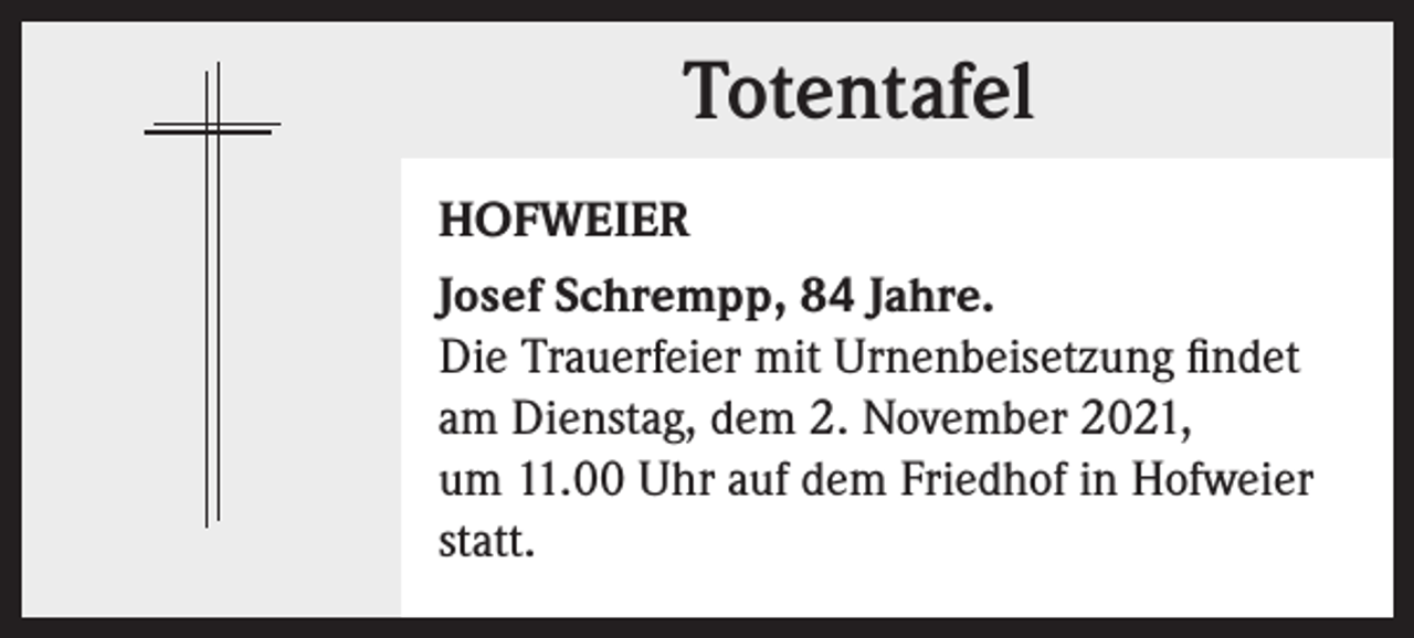 <p>Totentafel<br />Totentafel<br />HOFWEIER<br />Josef Schrempp, 84 Jahre.<br />Die Trauerfeier mit Urnenbeisetzung findet<br />am Dienstag, dem 2. November 2021,<br />um 11.00 Uhr auf dem Friedhof in Hofweier<br />statt.</p>