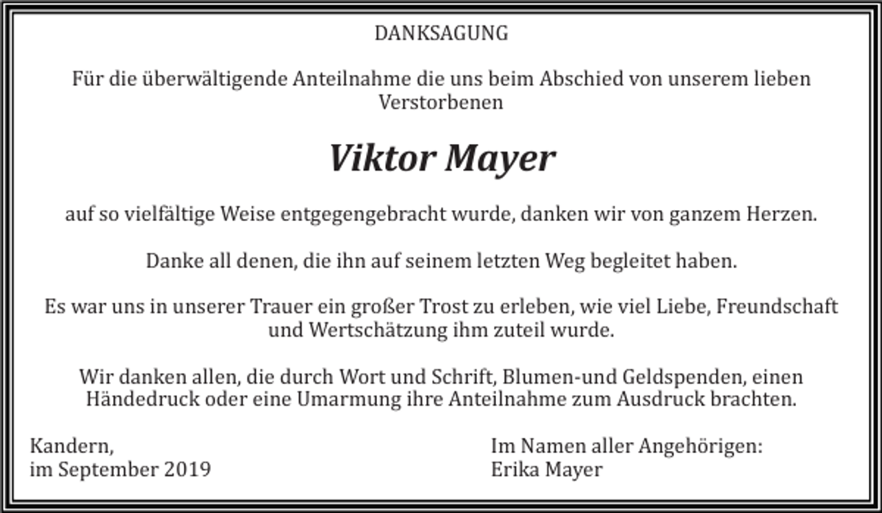 <p>DANKSAGUNG<br />Für die überwältigende Anteilnahme die uns beim Abschied von unserem lieben<br />Verstorbenen</p><p>Viktor Mayer<br />auf so vielfältige Weise entgegengebracht wurde, danken wir von ganzem Herzen.<br />Danke all denen, die ihn auf seinem letzten Weg begleitet haben.<br />Es war uns in unserer Trauer ein großer Trost zu erleben, wie viel Liebe, Freundschaft<br />und Wertschätzung ihm zuteil wurde.<br />Wir danken allen, die durch Wort und Schrift, Blumen-und Geldspenden, einen<br />Händedruck oder eine Umarmung ihre Anteilnahme zum Ausdruck brachten.<br />Kandern,<br />im September 2019</p><p>Im Namen aller Angehörigen:<br />Erika Mayer</p>