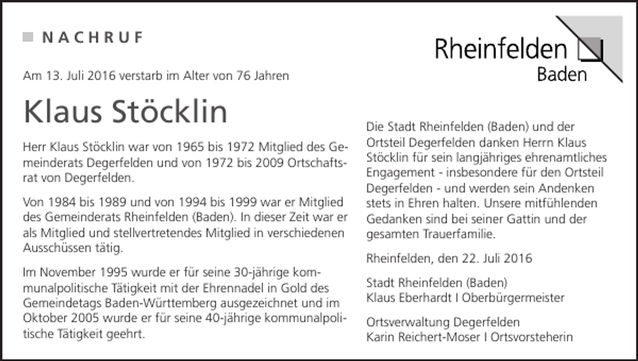 <p>NACHRUF<br />Am 13. Juli 2016 verstarb im Alter von 76 Jahren</p><p>Klaus Stöcklin<br />Herr Klaus Stöcklin war von 1965 bis 1972 Mitglied des Gemeinderats Degerfelden und von 1972 bis 2009 Ortschaftsrat von Degerfelden.<br />Von 1984 bis 1989 und von 1994 bis 1999 war er Mitglied<br />des Gemeinderats Rheinfelden (Baden). In dieser Zeit war er<br />als Mitglied und stellvertretendes Mitglied in verschiedenen<br />Ausschüssen tätig.<br />Im November 1995 wurde er für seine 30-jährige kommunalpolitische Tätigkeit mit der Ehrennadel in Gold des<br />Gemeindetags Baden-Württemberg ausgezeichnet und im<br />Oktober 2005 wurde er für seine 40-jährige kommunalpolitische Tätigkeit geehrt.</p><p>Die Stadt Rheinfelden (Baden) und der<br />Ortsteil Degerfelden danken Herrn Klaus<br />Stöcklin für sein langjähriges ehrenamtliches<br />Engagement - insbesondere für den Ortsteil<br />Degerfelden - und werden sein Andenken<br />stets in Ehren halten. Unsere mitfühlenden<br />Gedanken sind bei seiner Gattin und der<br />gesamten Trauerfamilie.<br />Rheinfelden, den 22. Juli 2016<br />Stadt Rheinfelden (Baden)<br />Klaus Eberhardt I Oberbürgermeister<br />Ortsverwaltung Degerfelden<br />Karin Reichert-Moser I Ortsvorsteherin</p>