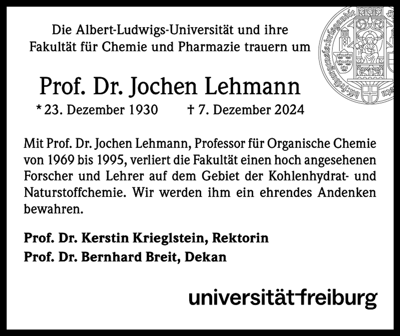 <p>Die Albert-Ludwigs-Universität und ihre<br />Fakultät für Chemie und Pharmazie trauern um</p><p>Prof. Dr. Jochen Lehmann<br />* 23. Dezember 1930 † 7. Dezember 2024<br />Mit Prof. Dr. Jochen Lehmann, Professor für Organische Chemie<br />von 1969 bis 1995, verliert die Fakultät einen hoch angesehenen<br />Forscher und Lehrer auf dem Gebiet der Kohlenhydrat- und<br />Naturstoffchemie. Wir werden ihm ein ehrendes Andenken<br />bewahren.<br />Prof. Dr. Kerstin Krieglstein, Rektorin<br />Prof. Dr. Bernhard Breit, Dekan</p>