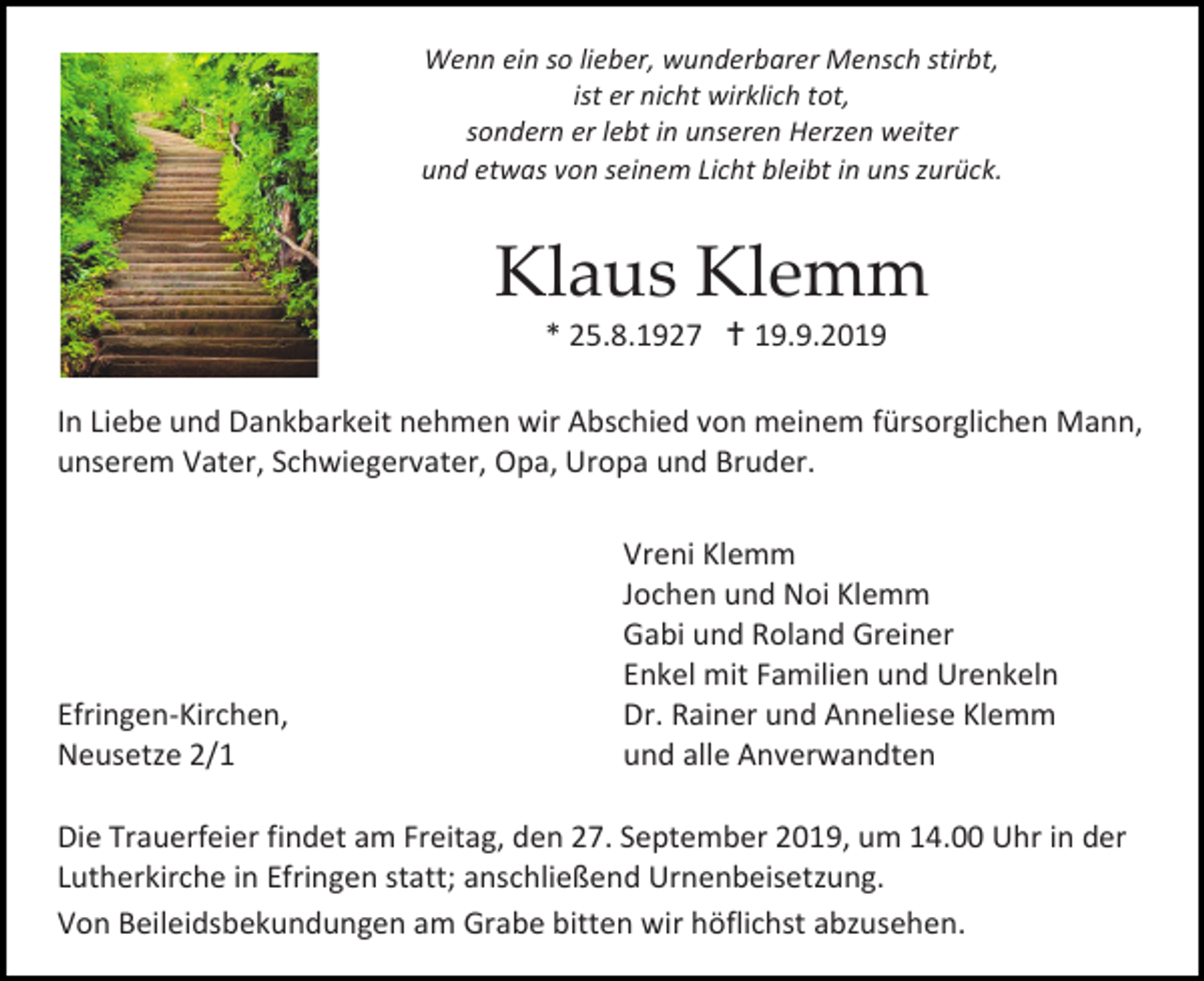 <p>Wenn ein so lieber, wunderbarer Mensch stirbt,<br />ist er nicht wirklich tot,<br />sondern er lebt in unseren Herzen weiter<br />und etwas von seinem Licht bleibt in uns zurück.</p><p>Klaus Klemm<br />* 25.8.1927  19.9.2019<br />In Liebe und Dankbarkeit nehmen wir Abschied von meinem fürsorglichen Mann,<br />unserem Vater, Schwiegervater, Opa, Uropa und Bruder.</p><p>Efringen-Kirchen,<br />Neusetze 2/1</p><p>Vreni Klemm<br />Jochen und Noi Klemm<br />Gabi und Roland Greiner<br />Enkel mit Familien und Urenkeln<br />Dr. Rainer und Anneliese Klemm<br />und alle Anverwandten</p><p>Die Trauerfeier findet am Freitag, den 27. September 2019, um 14.00 Uhr in der<br />Lutherkirche in Efringen statt; anschließend Urnenbeisetzung.<br />Von Beileidsbekundungen am Grabe bitten wir höflichst abzusehen.</p>