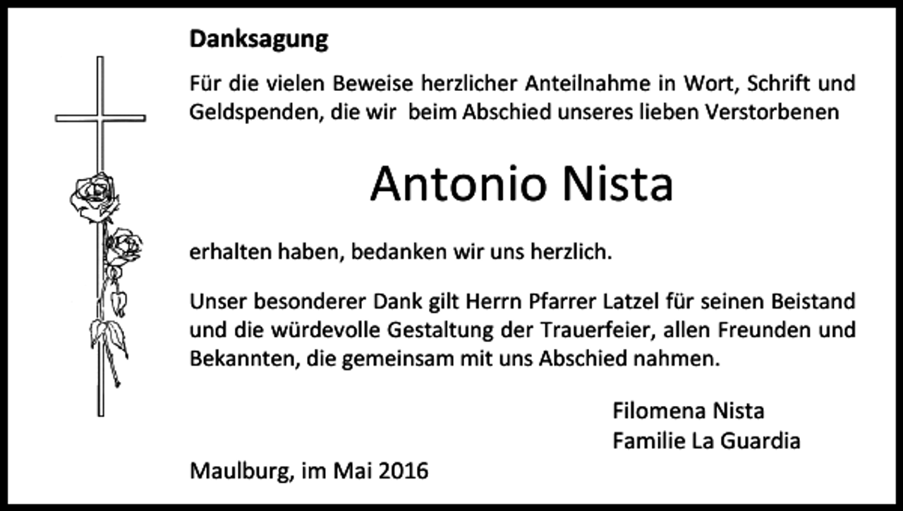 <p>Danksagung<br />Für die vielen Beweise herzlicher Anteilnahme in Wort, Schrift und<br />Geldspenden, die wir beim Abschied unseres lieben Verstorbenen</p><p>Antonio Nista<br />erhalten haben, bedanken wir uns herzlich.<br />Unser besonderer Dank gilt Herrn Pfarrer Latzel für seinen Beistand<br />und die würdevolle Gestaltung der Trauerfeier, allen Freunden und<br />Bekannten, die gemeinsam mit uns Abschied nahmen.</p><p>Maulburg, im Mai 2016</p><p>Filomena Nista<br />Familie La Guardia</p>