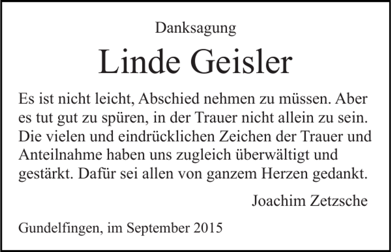 <p>Danksagung</p><p>Linde Geisler<br />Es ist nicht leicht, Abschied nehmen zu müssen. Aber<br />es tut gut zu spüren, in der Trauer nicht allein zu sein.<br />Die vielen und eindrücklichen Zeichen der Trauer und<br />Anteilnahme haben uns zugleich überwältigt und<br />gestärkt. Dafür sei allen von ganzem Herzen gedankt.<br />Joachim Zetzsche<br />Gundelfingen, im September 2015</p>