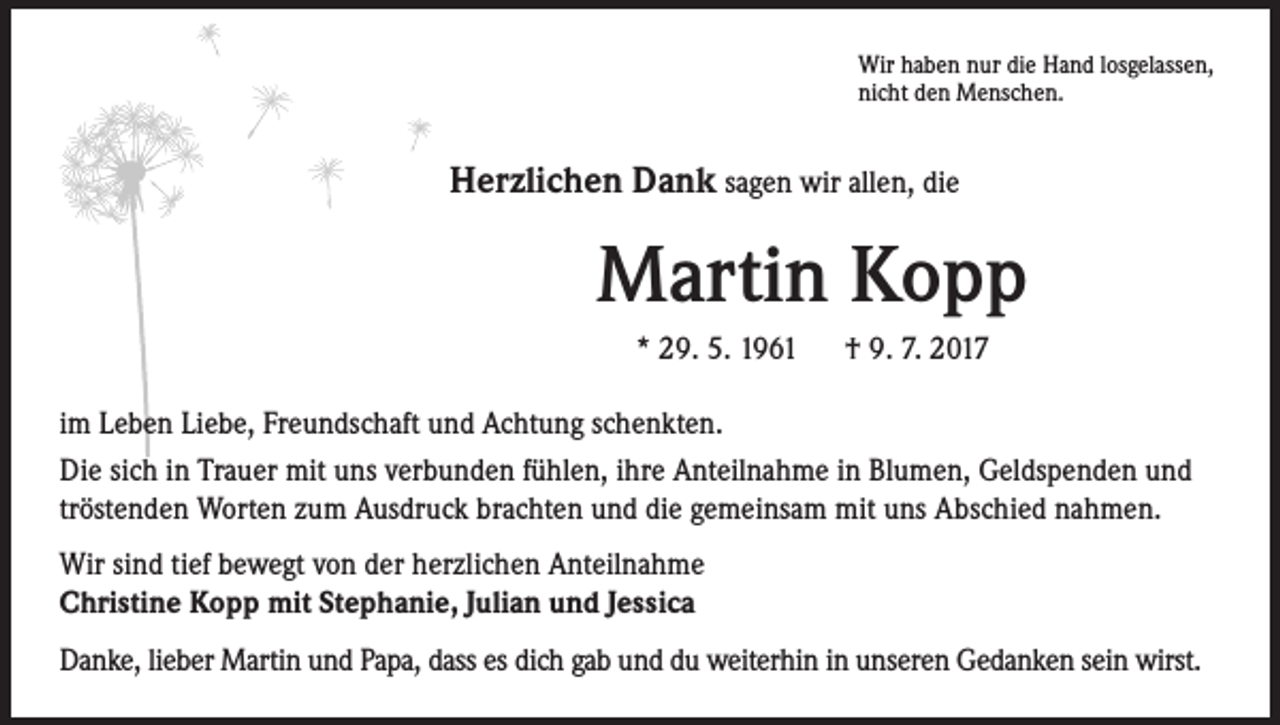 <p>Wir haben nur die Hand losgelassen,<br />nicht den Menschen.</p><p>Herzlichen Dank sagen wir allen, die</p><p>Martin Kopp<br />* 29. 5. 1961 † 9. 7. 2017<br />im Leben Liebe, Freundschaft und Achtung schenkten.<br />Die sich in Trauer mit uns verbunden fühlen, ihre Anteilnahme in Blumen, Geldspenden und<br />tröstenden Worten zum Ausdruck brachten und die gemeinsam mit uns Abschied nahmen.<br />Wir sind tief bewegt von der herzlichen Anteilnahme<br />Christine Kopp mit Stephanie, Julian und Jessica<br />Danke, lieber Martin und Papa, dass es dich gab und du weiterhin in unseren Gedanken sein wirst.</p>