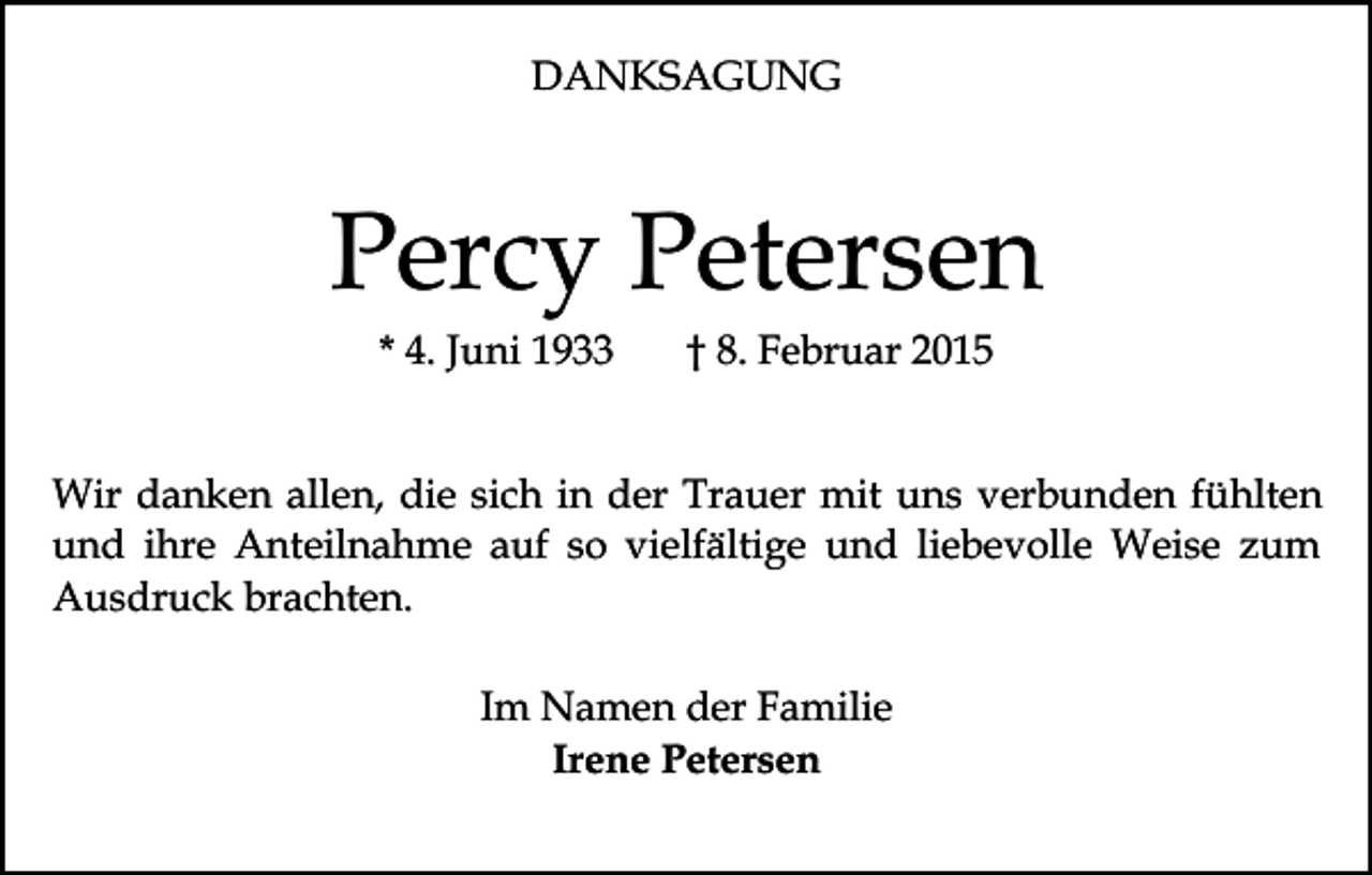 <p>DANKSAGUNG</p><p>Percy Petersen<br />* 4. Juni 1933</p><p>† 8. Februar 2015</p><p>Wir danken allen, die sich in der Trauer mit uns verbunden fühlten<br />und ihre Anteilnahme auf so vielfältige und liebevolle Weise zum<br />Ausdruck brachten.<br />Im Namen der Familie<br />Irene Petersen</p>