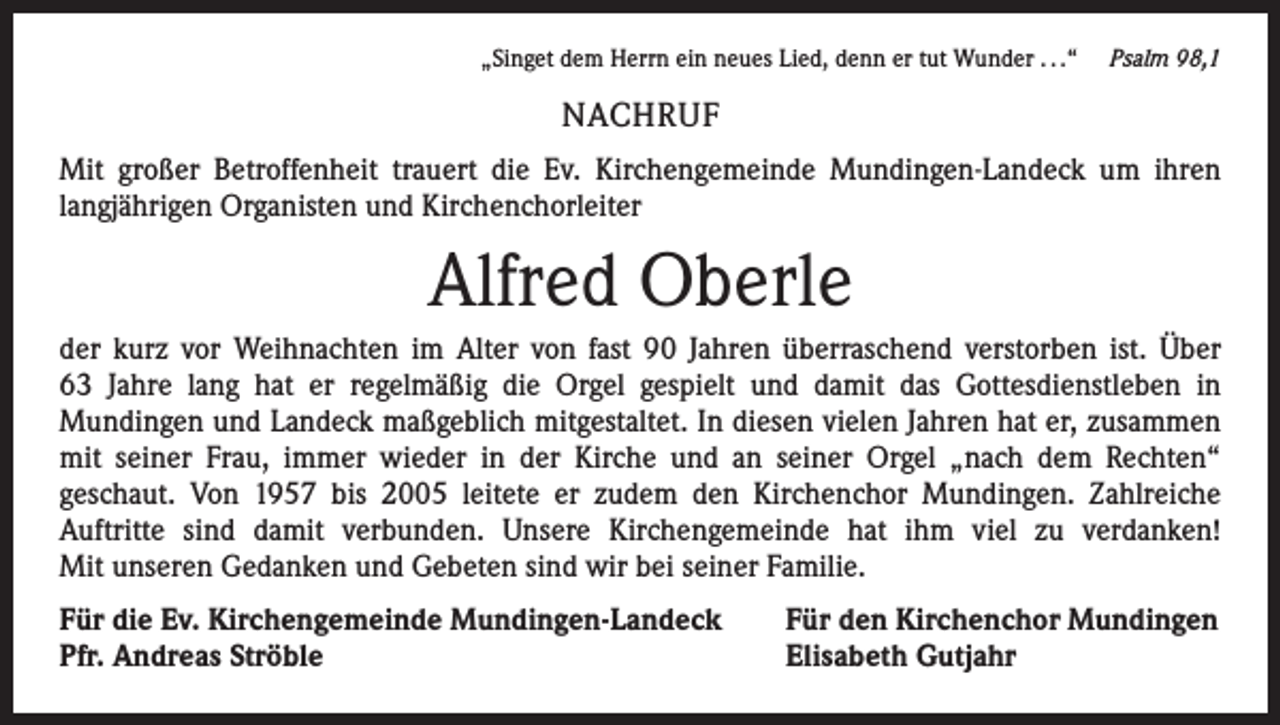 <p>„Singet dem Herrn ein neues Lied, denn er tut Wunder . . .“ Psalm 98,1</p><p>NACHRUF<br />Mit großer Betroffenheit trauert die Ev. Kirchengemeinde Mundingen-Landeck um ihren<br />­langjährigen Organisten und Kirchenchorleiter</p><p>Alfred Oberle<br />der kurz vor Weihnachten im Alter von fast 90 Jahren überraschend verstorben ist. Über<br />63 Jahre lang hat er regelmäßig die Orgel gespielt und damit das Gottesdienstleben in<br />­Mundingen und Landeck maßgeblich mitgestaltet. In diesen vielen Jahren hat er, zusammen<br />mit seiner Frau, immer wieder in der Kirche und an seiner Orgel „nach dem Rechten“<br />­geschaut. Von 1957 bis 2005 leitete er zudem den Kirchenchor Mundingen. Zahlreiche<br />­Auftritte sind damit verbunden. Unsere Kirchengemeinde hat ihm viel zu verdanken!<br />Mit unseren Gedanken und Gebeten sind wir bei seiner Familie.<br />Für die Ev. Kirchengemeinde Mundingen-Landeck<br />Pfr. Andreas Ströble</p><p>Für den Kirchenchor Mundingen<br />Elisabeth Gutjahr</p>