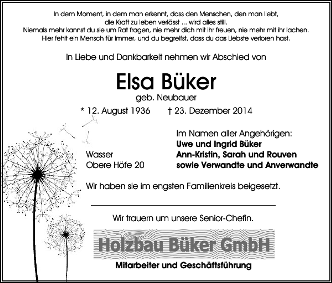 <p>In dem Moment, in dem man erkennt, dass den Menschen, den man liebt,<br />die Kraft zu leben verlässt ... wird alles still.<br />Niemals mehr kannst du sie um Rat fragen, nie mehr dich mit ihr freuen, nie mehr mit ihr lachen.<br />Hier fehlt ein Mensch für immer, und du begreifst, dass du das Liebste verloren hast.</p><p>In Liebe und Dankbarkeit nehmen wir Abschied von</p><p>Elsa Büker<br />geb. Neubauer</p><p>* 12. August 1936</p><p>Wasser<br />Obere Höfe 20</p><p>† 23. Dezember 2014<br />Im Namen aller Angehörigen:<br />Uwe und Ingrid Büker<br />Ann-Kristin, Sarah und Rouven<br />sowie Verwandte und Anverwandte</p><p>Wir haben sie im engsten Familienkreis beigesetzt.</p><p>Wir trauern um unsere Senior-Chefin.</p><p>Mitarbeiter und Geschäftsführung</p>