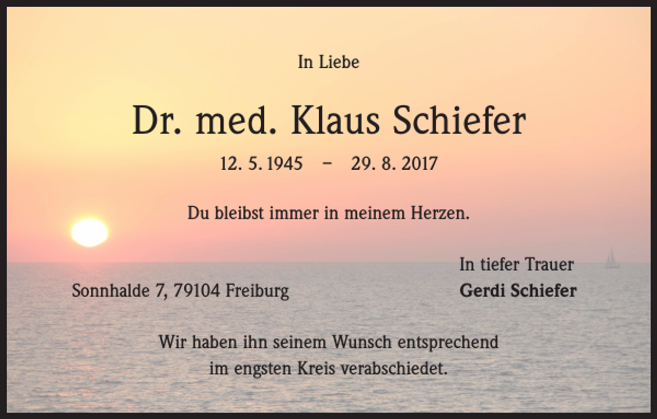 <p>In Liebe</p><p>Dr. med. Klaus Schiefer<br />12. 5. 1945 – 29. 8. 2017<br />Du bleibst immer in meinem Herzen.</p><p>Sonnhalde 7, 79104 Freiburg</p><p>In tiefer Trauer<br />Gerdi Schiefer</p><p>Wir haben ihn seinem Wunsch entsprechend<br />im engsten Kreis verabschiedet.</p>