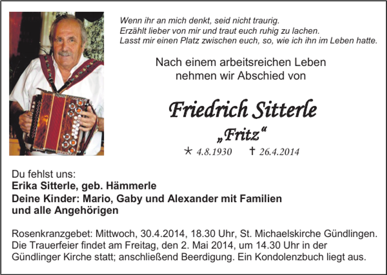 <p>Wenn ihr an mich denkt, seid nicht traurig.<br />Erzählt lieber von mir und traut euch ruhig zu lachen.<br />Lasst mir einen Platz zwischen euch, so, wie ich ihn im Leben hatte.</p><p>Nach einem arbeitsreichen Leben<br />nehmen wir Abschied von</p><p>Friedrich Sitterle<br />„Fritz“</p><p> 4.8.1930</p><p> 26.4.2014</p><p>Du fehlst uns:<br />Erika Sitterle, geb. Hämmerle<br />Deine Kinder: Mario, Gaby und Alexander mit Familien<br />und alle Angehörigen<br />Rosenkranzgebet: Mittwoch, 30.4.2014, 18.30 Uhr, St. Michaelskirche Gündlingen.<br />Die Trauerfeier findet am Freitag, den 2. Mai 2014, um 14.30 Uhr in der<br />Gündlinger Kirche statt; anschließend Beerdigung. Ein Kondolenzbuch liegt aus.</p>