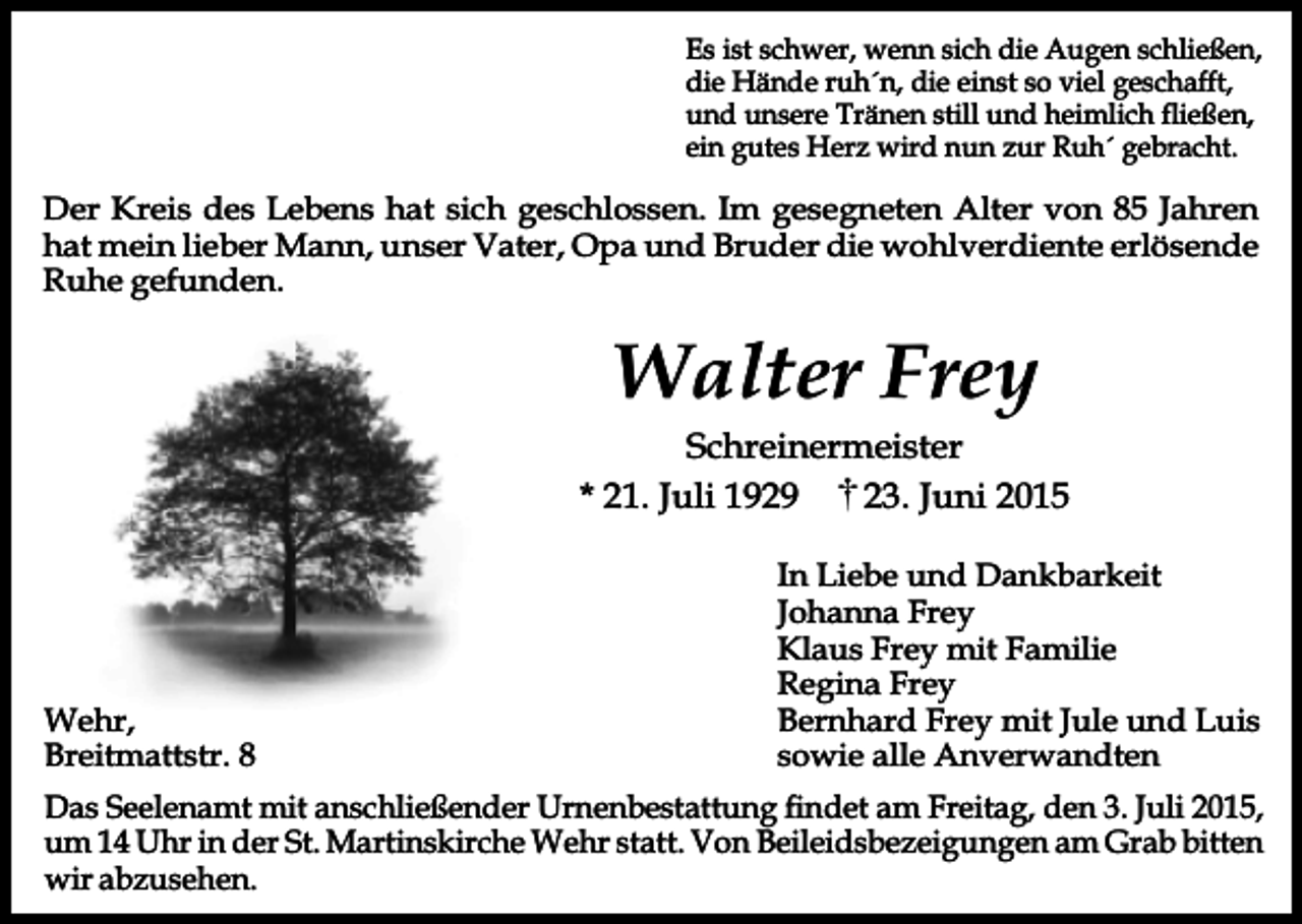 <p>Es ist schwer, wenn sich die Augen schließen,<br />die Hände ruh´n, die einst so viel geschafft,<br />und unsere Tränen still und heimlich fließen,<br />ein gutes Herz wird nun zur Ruh´ gebracht.</p><p>Der Kreis des Lebens hat sich geschlossen. Im gesegneten Alter von 85 Jahren<br />hat mein lieber Mann, unser Vater, Opa und Bruder die wohlverdiente erlösende<br />Ruhe gefunden.</p><p>Walter Frey</p><p>Schreinermeister<br />* 21. Juli 1929<br />23. Juni 2015</p><p>Wehr,<br />Breitmattstr. 8</p><p>In Liebe und Dankbarkeit<br />Johanna Frey<br />Klaus Frey mit Familie<br />Regina Frey<br />Bernhard Frey mit Jule und Luis<br />sowie alle Anverwandten</p><p>Das Seelenamt mit anschließender Urnenbestattung findet am Freitag, den 3. Juli 2015,<br />um 14 Uhr in der St. Martinskirche Wehr statt. Von Beileidsbezeigungen am Grab bitten<br />wir abzusehen.</p>