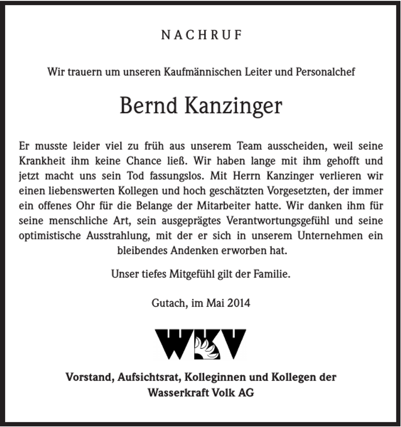 <p>NACHRUF<br />Wir trauern um unseren Kaufmännischen Leiter und Personalchef</p><p>Bernd Kanzinger<br />Er musste leider viel zu früh aus unserem Team ausscheiden, weil seine<br />Krankheit ihm keine Chance ließ. Wir haben lange mit ihm gehofft und<br />jetzt macht uns sein Tod fassungslos. Mit Herrn Kanzinger verlieren wir<br />einen liebenswerten Kollegen und hoch geschätzten Vorgesetzten, der immer<br />ein offenes Ohr für die Belange der Mitarbeiter hatte. Wir danken ihm für<br />seine menschliche Art, sein ausgeprägtes Verantwortungsgefühl und seine<br />optimistische Ausstrahlung, mit der er sich in unserem Unternehmen ein<br />bleibendes Andenken erworben hat.<br />Unser tiefes Mitgefühl gilt der Familie.<br />Gutach, im Mai 2014</p><p>Vorstand, Aufsichtsrat, Kolleginnen und Kollegen der<br />Wasserkraft Volk AG</p>