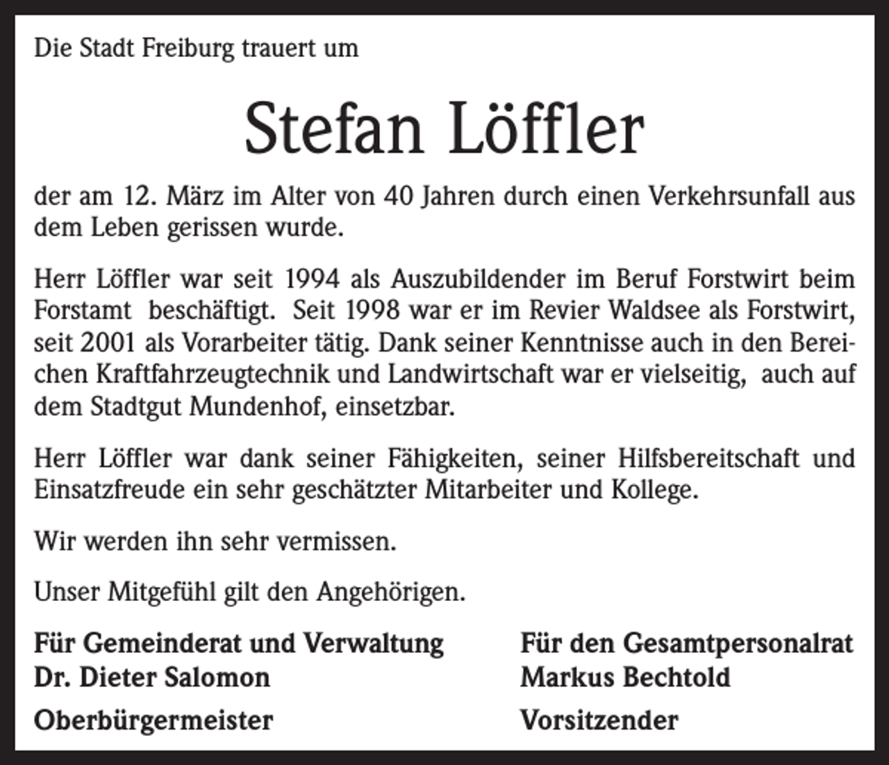 <p>Die Stadt Freiburg trauert um</p><p>Stefan Löffler<br />der am 12. März im Alter von 40 Jahren durch einen Verkehrsunfall aus<br />dem Leben gerissen wurde.<br />Herr Löffler war seit 1994 als Auszubildender im Beruf Forstwirt beim<br />Forstamt beschäftigt. Seit 1998 war er im Revier Waldsee als Forstwirt,<br />seit 2001 als Vorarbeiter tätig. Dank seiner Kenntnisse auch in den Bereichen Kraftfahrzeugtechnik und Landwirtschaft war er vielseitig, auch auf<br />dem Stadtgut Mundenhof, einsetzbar.<br />Herr Löffler war dank seiner Fähigkeiten, seiner Hilfsbereitschaft und<br />Einsatzfreude ein sehr geschätzter Mitarbeiter und Kollege.<br />Wir werden ihn sehr vermissen.<br />Unser Mitgefühl gilt den Angehörigen.</p><p>Für Gemeinderat und Verwaltung<br />Dr. Dieter Salomon<br />Oberbürgermeister</p><p>Für den Gesamtpersonalrat<br />Markus Bechtold<br />Vorsitzender</p>