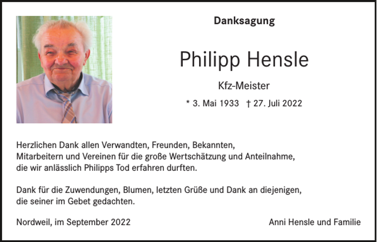 <p>Danksagung</p><p>Philipp Hensle<br />Kfz-Meister<br />* 3. Mai 1933 † 27. Juli 2022</p><p>Herzlichen Dank allen Verwandten, Freunden, Bekannten,<br />Mitarbeitern und Vereinen für die große Wertschätzung und Anteilnahme,<br />die wir anlässlich Philipps Tod erfahren durften.<br />Dank für die Zuwendungen, Blumen, letzten Grüße und Dank an diejenigen,<br />die seiner im Gebet gedachten.<br />Nordweil, im September 2022</p><p>Anni Hensle und Familie</p>