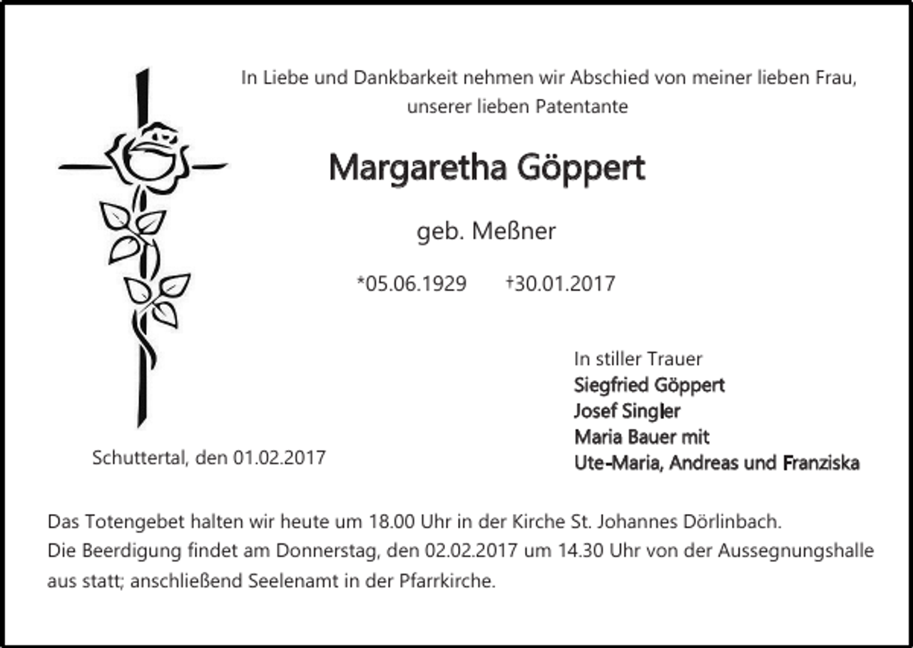 <p>In Liebe und Dankbarkeit nehmen wir Abschied von meiner lieben Frau,<br />unserer lieben Patentante</p><p>Margaretha Göppert<br />geb. Meßner</p><p>*05.06.1929</p><p>Schuttertal, den 01.02.2017</p><p>†30.01.2017<br />In stiller Trauer<br />Siegfried Göppert<br />Josef Singler<br />Maria Bauer mit<br />Ute-Maria, Andreas und Franziska</p><p>Das Totengebet halten wir heute um 18.00 Uhr in der Kirche St. Johannes Dörlinbach.</p><p>Die Beerdigung findet am Donnerstag, den 02.02.2017 um 14.30 Uhr von der Aussegnungshalle<br />aus statt; anschließend Seelenamt in der Pfarrkirche.</p>