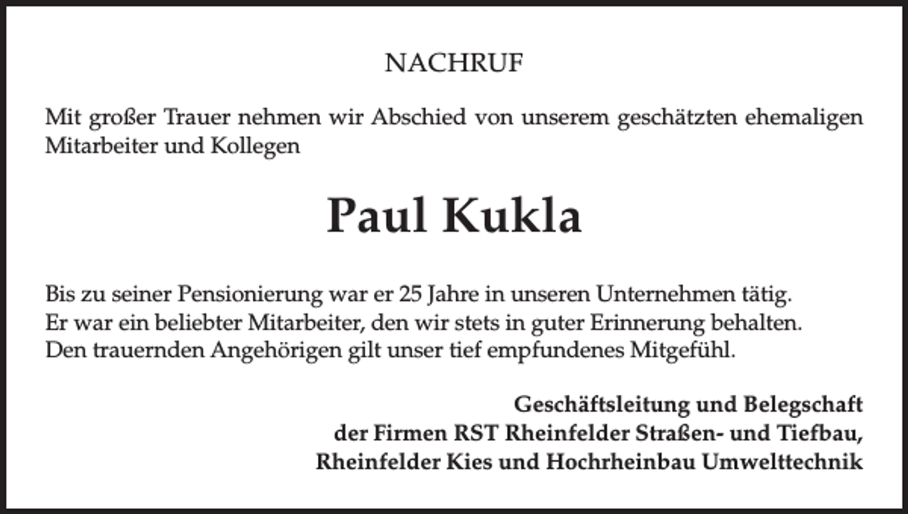 <p>NACHRUF<br />Mit großer Trauer nehmen wir Abschied von unserem geschätzten ehemaligen<br />Mitarbeiter und Kollegen</p><p>Paul Kukla<br />Bis zu seiner Pensionierung war er 25 Jahre in unseren Unternehmen tätig.<br />Er war ein beliebter Mitarbeiter, den wir stets in guter Erinnerung behalten.<br />Den trauernden Angehörigen gilt unser tief empfundenes Mitgefühl.<br />Geschäftsleitung und Belegschaft<br />der Firmen RST Rheinfelder Straßen- und Tiefbau,<br />Rheinfelder Kies und Hochrheinbau Umwelttechnik</p>