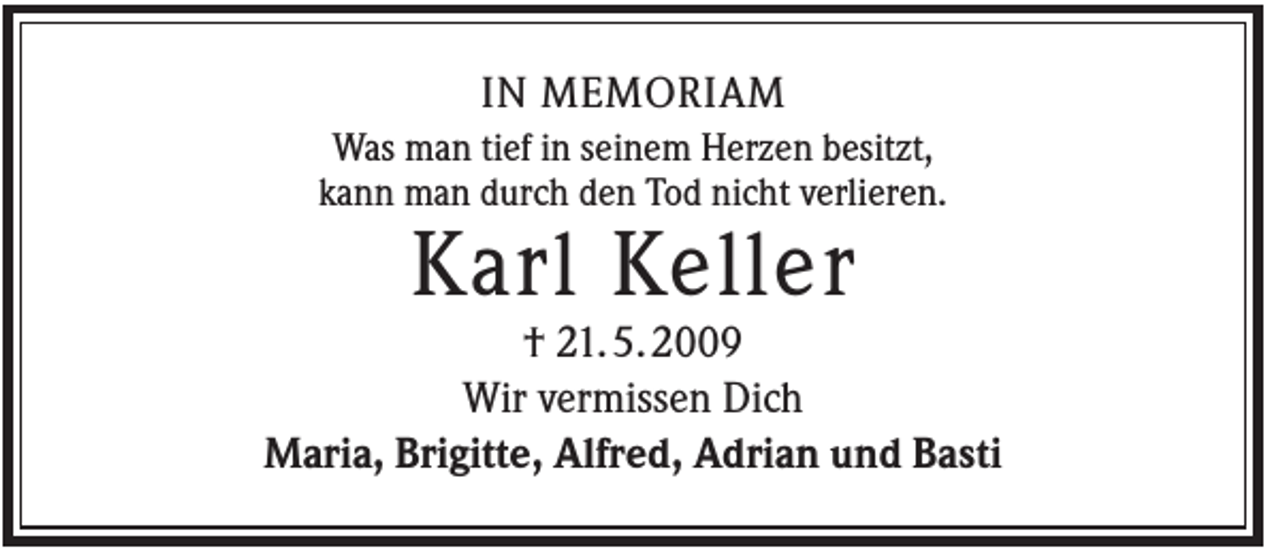 <p>IN MEMORIAM<br />Was man tief in seinem Herzen besitzt,<br />kann man durch den Tod nicht verlieren.</p><p>Karl Keller<br />† 21. 5. 2009<br />Wir vermissen Dich<br />Maria, Brigitte, Alfred, Adrian und Basti</p>