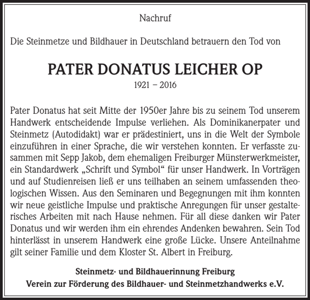 <p>Nachruf<br />Die Steinmetze und Bildhauer in Deutschland betrauern den Tod von</p><p>PATER DONATUS LEICHER OP<br />1921 – 2016</p><p>Pater Donatus hat seit Mitte der 1950er Jahre bis zu seinem Tod unserem<br />Handwerk entscheidende Impulse verliehen. Als Dominikanerpater und<br />Steinmetz (Autodidakt) war er prädestiniert, uns in die Welt der Symbole<br />einzuführen in einer Sprache, die wir verstehen konnten. Er verfasste zusammen mit Sepp Jakob, dem ehemaligen Freiburger Münsterwerkmeister,<br />ein Standardwerk „Schrift und Symbol“ für unser Handwerk. In Vorträgen<br />und auf Studienreisen ließ er uns teilhaben an seinem umfassenden theologischen Wissen. Aus den Seminaren und Begegnungen mit ihm konnten<br />wir neue geistliche Impulse und praktische Anregungen für unser gestalterisches Arbeiten mit nach Hause nehmen. Für all diese danken wir Pater<br />Donatus und wir werden ihm ein ehrendes Andenken bewahren. Sein Tod<br />hinterlässt in unserem Handwerk eine große Lücke. Unsere Anteilnahme<br />gilt seiner Familie und dem Kloster St. Albert in Freiburg.<br />Steinmetz- und Bildhauerinnung Freiburg<br />Verein zur Förderung des Bildhauer- und Steinmetzhandwerks e.V.</p>