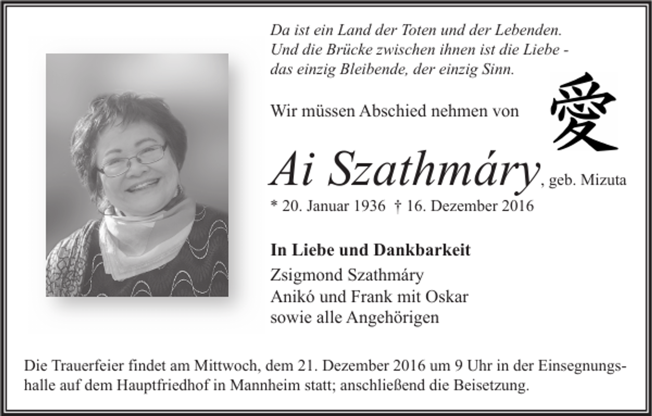 <p>Da ist ein Land der Toten und der Lebenden.<br />Und die Brücke zwischen ihnen ist die Liebe das einzig Bleibende, der einzig Sinn.</p><p>Wir müssen Abschied nehmen von</p><p>Ai Szathmáry</p><p>, geb. Mizuta</p><p>* 20. Januar 1936 † 16. Dezember 2016</p><p>In Liebe und Dankbarkeit<br />Zsigmond Szathmáry<br />Anikó und Frank mit Oskar<br />sowie alle Angehörigen<br />Die Trauerfeier findet am Mittwoch, dem 21. Dezember 2016 um 9 Uhr in der Einsegnungshalle auf dem Hauptfriedhof in Mannheim statt; anschließend die Beisetzung.</p>