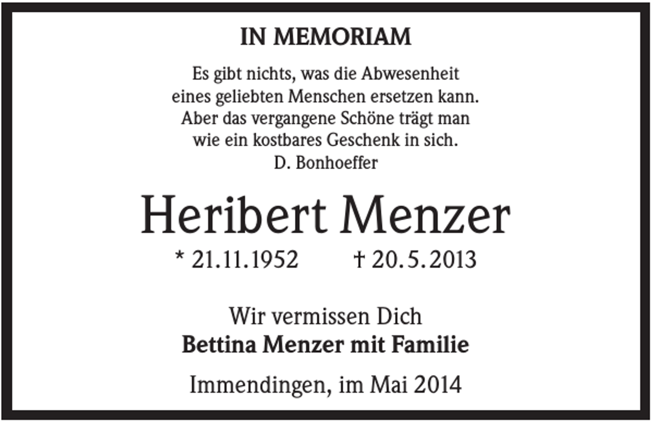 <p>IN MEMORIAM<br />Es gibt nichts, was die Abwesenheit<br />eines geliebten Menschen ersetzen kann.<br />Aber das vergangene Schöne trägt man<br />wie ein kostbares Geschenk in sich.<br />D. Bonhoeffer</p><p>Heribert Menzer<br />* 21.11.1952</p><p>† 20. 5. 2013</p><p>Wir vermissen Dich<br />Bettina Menzer mit Familie<br />Immendingen, im Mai 2014</p>