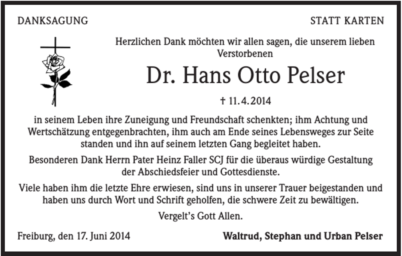 <p>DANKSAGUNG</p><p>STATT KARTEN<br />Herzlichen Dank möchten wir allen sagen, die unserem lieben<br />Verstorbenen</p><p>Dr. Hans Otto Pelser<br />† 11. 4. 2014<br />in seinem Leben ihre Zuneigung und Freundschaft schenkten; ihm Achtung und<br />Wertschätzung entgegenbrachten, ihm auch am Ende seines Lebensweges zur Seite<br />standen und ihn auf seinem letzten Gang begleitet haben.<br />Besonderen Dank Herrn Pater Heinz Faller SCJ für die überaus würdige Gestaltung<br />der Abschiedsfeier und Gottesdienste.<br />Viele haben ihm die letzte Ehre erwiesen, sind uns in unserer Trauer beigestanden und<br />haben uns durch Wort und Schrift geholfen, die schwere Zeit zu bewältigen.<br />Vergelt’s Gott Allen.<br />Freiburg, den 17. Juni 2014</p><p>Waltrud, Stephan und Urban Pelser</p>