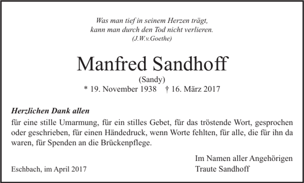 <p>Was man tief in seinem Herzen trägt,<br />kann man durch den Tod nicht verlieren.<br />(J.W.v.Goethe)</p><p>Manfred Sandhoff<br />(Sandy)<br />* 19. November 1938 † 16. März 2017</p><p>Herzlichen Dank allen<br />für eine stille Umarmung, für ein stilles Gebet, für das tröstende Wort, gesprochen<br />oder geschrieben, für einen Händedruck, wenn Worte fehlten, für alle, die für ihn da<br />waren, für Spenden an die Brückenpflege.<br />Eschbach, im April 2017</p><p>Im Namen aller Angehörigen<br />Traute Sandhoff</p>
