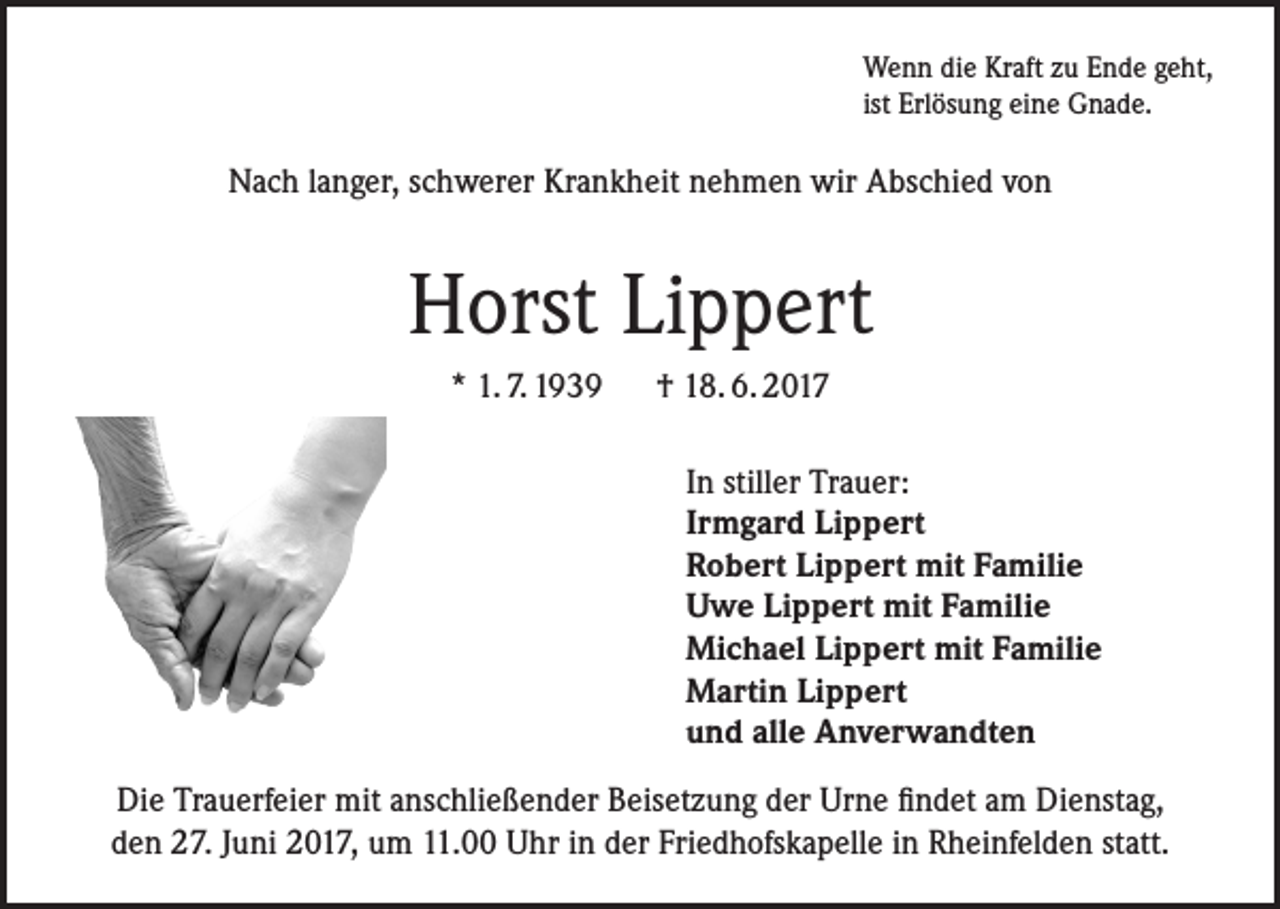 <p>Wenn die Kraft zu Ende geht,<br />ist Erlösung eine Gnade.</p><p>Nach langer, schwerer Krankheit nehmen wir Abschied von</p><p>Horst Lippert<br />* 1. 7. 1939 † 18. 6. 2017<br />In stiller Trauer:<br />Irmgard Lippert<br />Robert Lippert mit Familie<br />Uwe Lippert mit Familie<br />Michael Lippert mit Familie<br />Martin Lippert<br />und alle Anverwandten<br />Die Trauerfeier mit anschließender Beisetzung der Urne findet am Dienstag,<br />den 27. Juni 2017, um 11.00 Uhr in der Friedhofskapelle in Rheinfelden statt.</p>