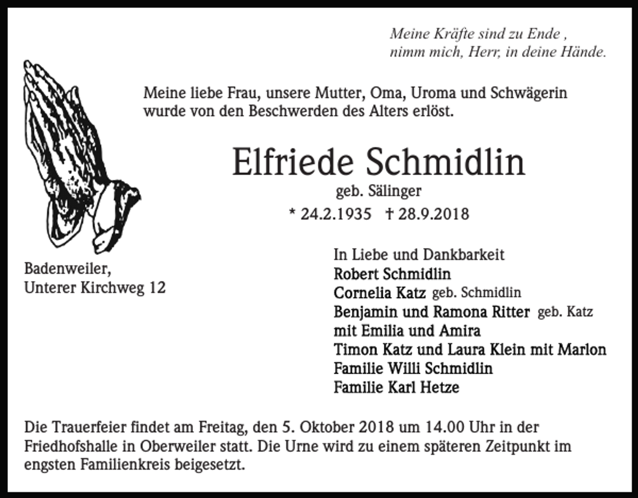 <p>Meine Kräfte sind zu Ende ,<br />nimm mich, Herr, in deine Hände.<br />Meine liebe Frau, unsere Mutter, Oma, Uroma und Schwägerin<br />wurde von den Beschwerden des Alters erlöst.</p><p>Elfriede Schmidlin<br />geb. Sälinger<br />* 24.2.1935 † 28.9.2018<br />Badenweiler,<br />Unterer Kirchweg 12</p><p>In Liebe und Dankbarkeit<br />geb. Schmidlin<br />geb. Katz</p><p>Die Trauerfeier findet am Freitag, den 5. Oktober 2018 um 14.00 Uhr in der<br />Friedhofshalle in Oberweiler statt. Die Urne wird zu einem späteren Zeitpunkt im<br />engsten Familienkreis beigesetzt.</p>