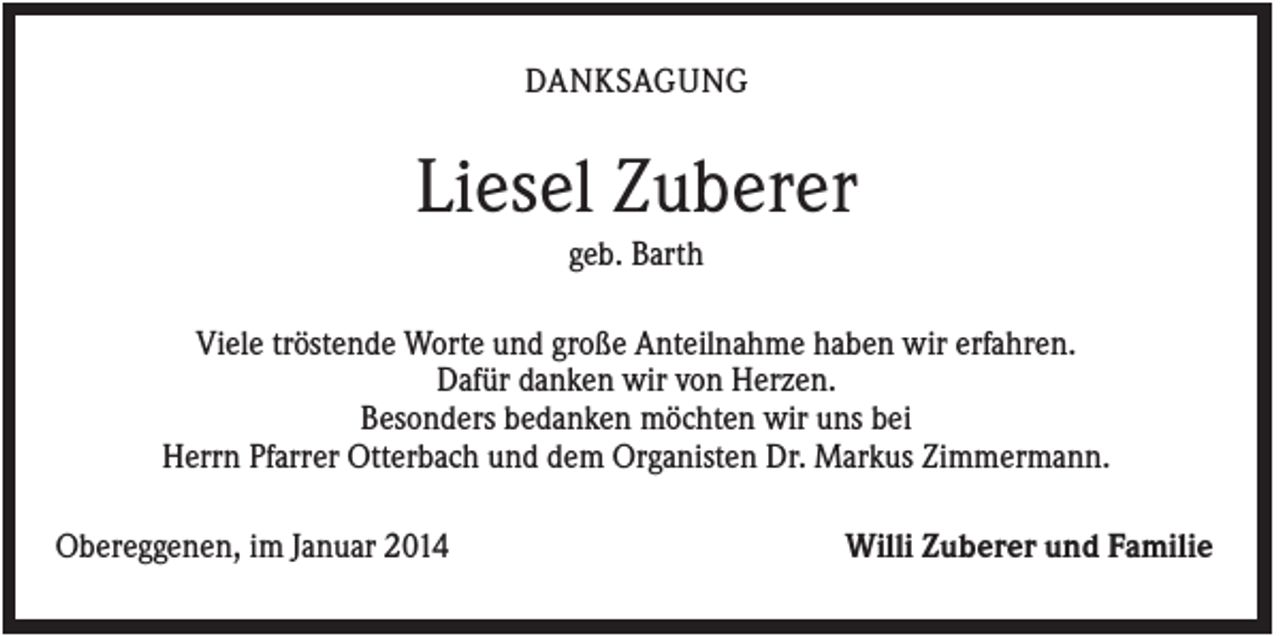 <p>DANKSAGUNG</p><p>Liesel Zuberer<br />geb. Barth<br />Viele tröstende Worte und große Anteilnahme haben wir erfahren.<br />Dafür danken wir von Herzen.<br />Besonders bedanken möchten wir uns bei<br />Herrn Pfarrer Otterbach und dem Organisten Dr. Markus Zimmermann.<br />Obereggenen, im Januar 2014</p><p>Willi Zuberer und Familie</p>