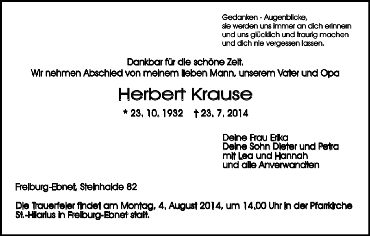 <p>Gedanken - Augenblicke,<br />sie werden uns immer an dich erinnern<br />und uns glücklich und traurig machen<br />und dich nie vergessen lassen.</p><p>Dankbar für die schöne Zeit.<br />Wir nehmen Abschied von meinem lieben Mann, unserem Vater und Opa</p><p>Herbert Krause<br />* 23. 10. 1932</p><p>† 23. 7. 2014<br />Deine Frau Erika<br />Deine Sohn Dieter und Petra<br />mit Lea und Hannah<br />und alle Anverwandten</p><p>Freiburg-Ebnet, Steinhalde 82<br />Die Trauerfeier findet am Montag, 4. August 2014, um 14.00 Uhr in der Pfarrkirche<br />St.-Hilarius in Freiburg-Ebnet statt.</p>
