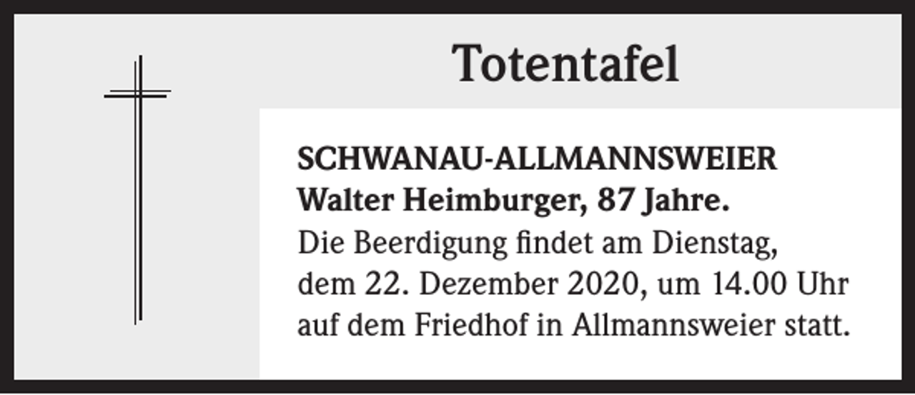 <p>Totentafel<br />SCHWANAU-ALLMANNSWEIER<br />Walter Heimburger, 87 Jahre.<br />Die Beerdigung findet am Dienstag,<br />dem 22. Dezember 2020, um 14.00 Uhr<br />auf dem Friedhof in Allmannsweier statt.</p>
